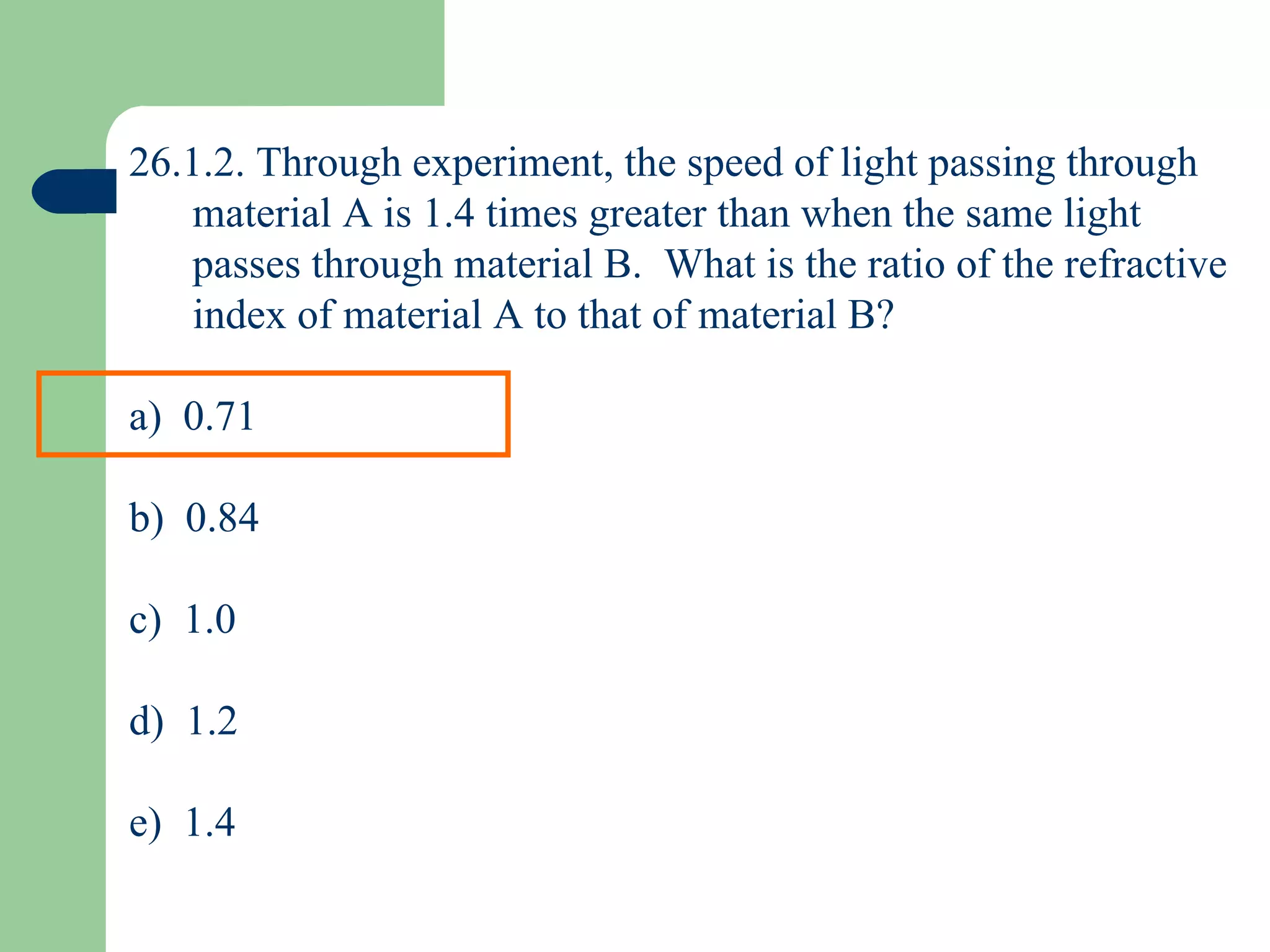 26.1.2. Through experiment, the speed of light passing through material A is 1.4 times greater than when the same light passes through material B.  What is the ratio of the refractive index of material A to that of material B? a)  0.71 b)  0.84 c)  1.0 d)  1.2 e)  1.4 