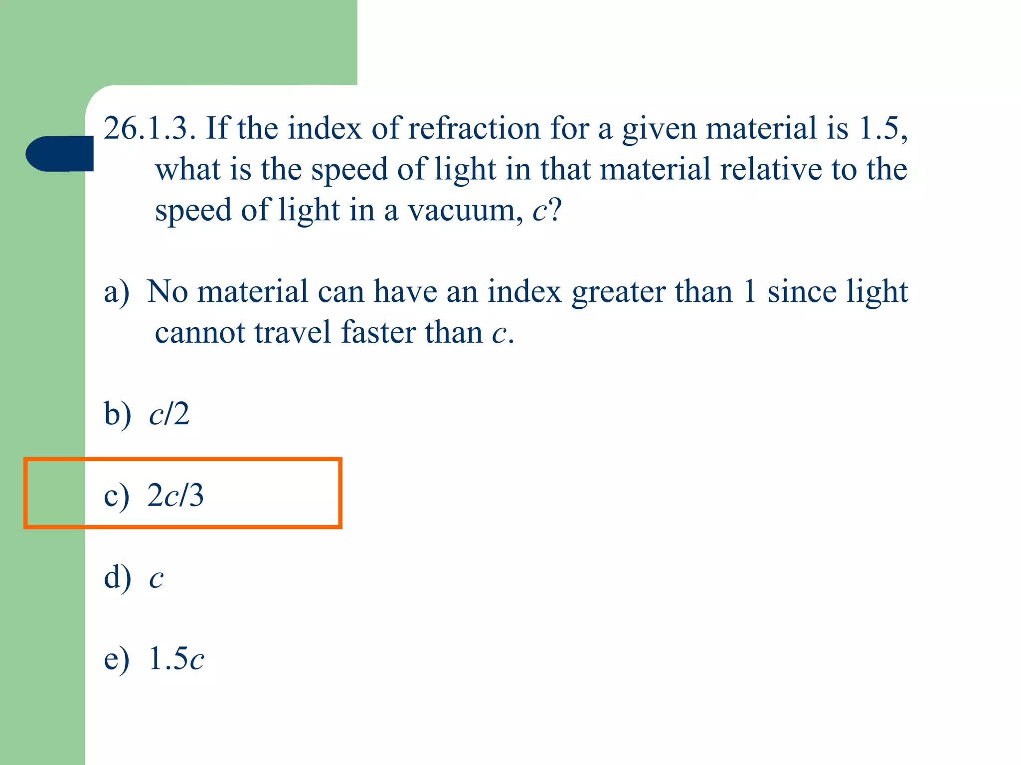 26.1.3. If the index of refraction for a given material is 1.5, what is the speed of light in that material relative to the speed of light in a vacuum,  c ? a)  No material can have an index greater than 1 since light cannot travel faster than  c . b)  c / 2 c)  2 c / 3 d)  c e)  1.5 c 