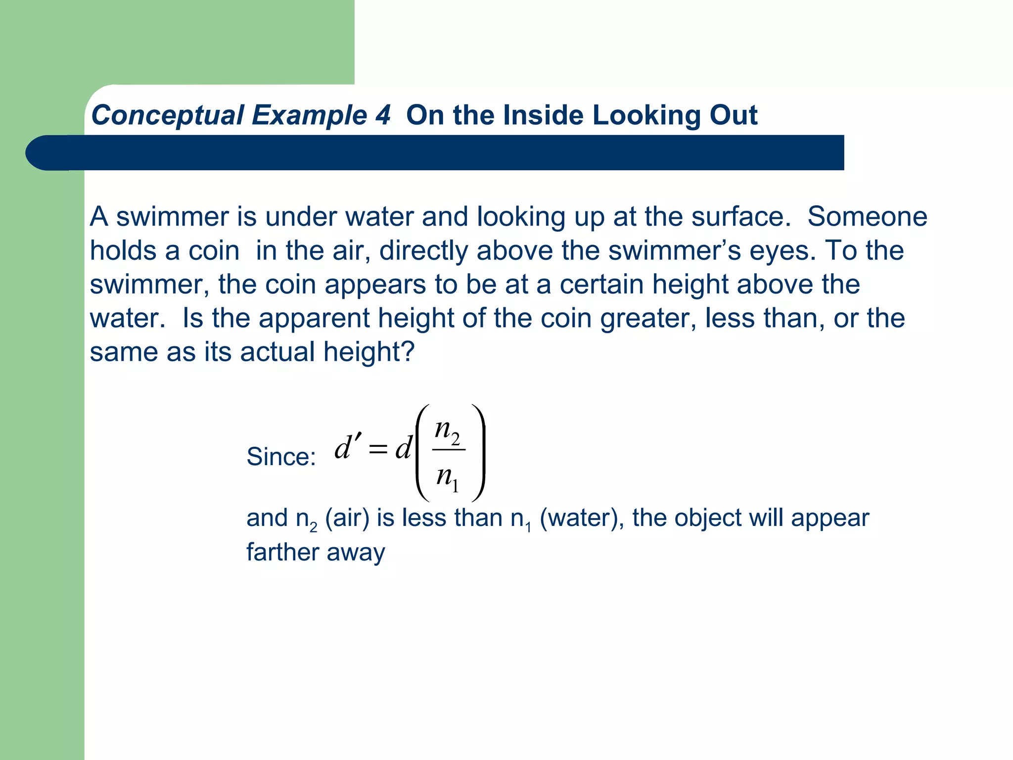 Conceptual Example 4  On the Inside Looking Out A swimmer is under water and looking up at the surface.  Someone holds a coin  in the air, directly above the swimmer’s eyes. To the swimmer, the coin appears to be at a certain height above the  water.  Is the apparent height of the coin greater, less than, or the  same as its actual height? Since: and n 2  (air) is less than n 1  (water), the object will appear  farther away 