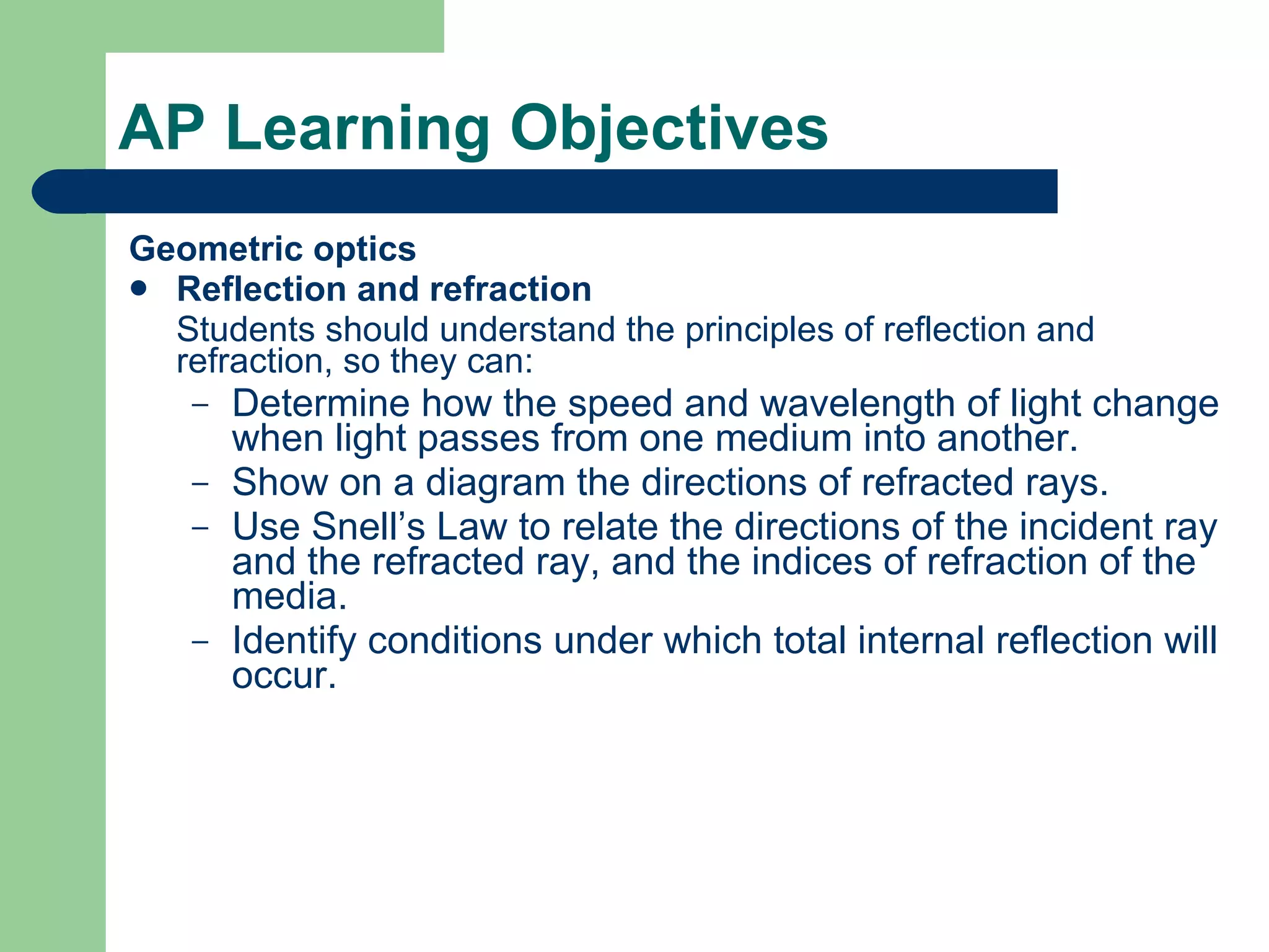AP Learning Objectives Geometric optics Reflection and refraction Students should understand the principles of reflection and refraction, so they can: Determine how the speed and wavelength of light change when light passes from one medium into another. Show on a diagram the directions of refracted rays. Use Snell’s Law to relate the directions of the incident ray and the refracted ray, and the indices of refraction of the media. Identify conditions under which total internal reflection will occur. 