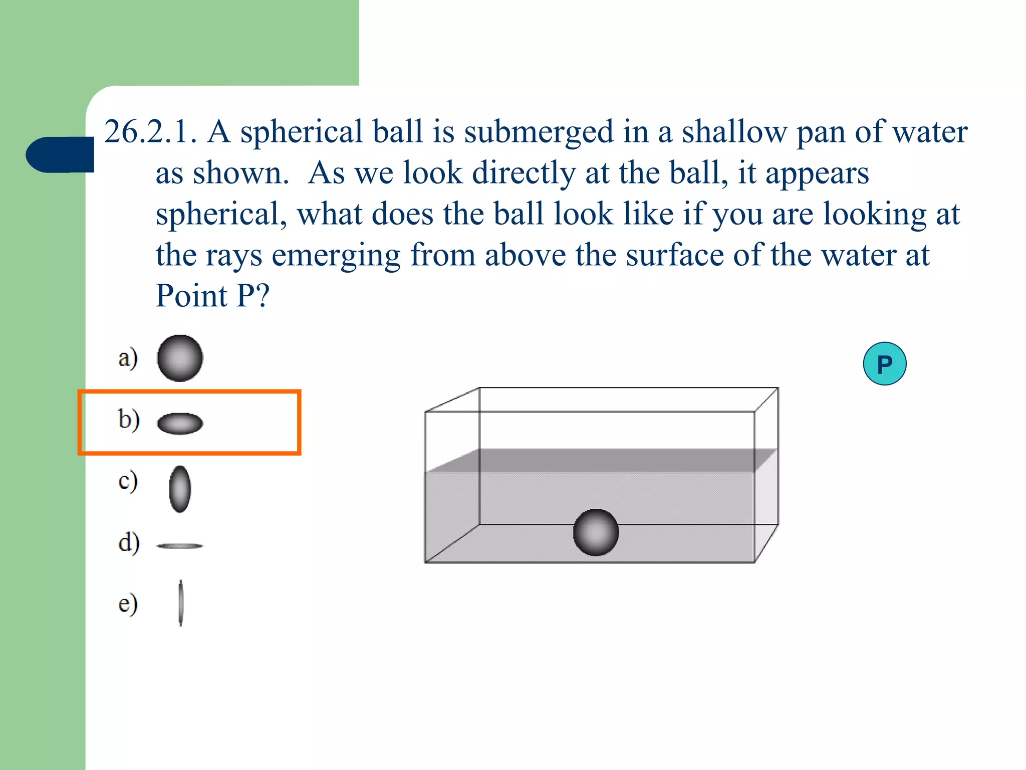 26.2.1. A spherical ball is submerged in a shallow pan of water as shown.  As we look directly at the ball, it appears spherical, what does the ball look like if you are looking at the rays emerging from above the surface of the water at Point P? P 