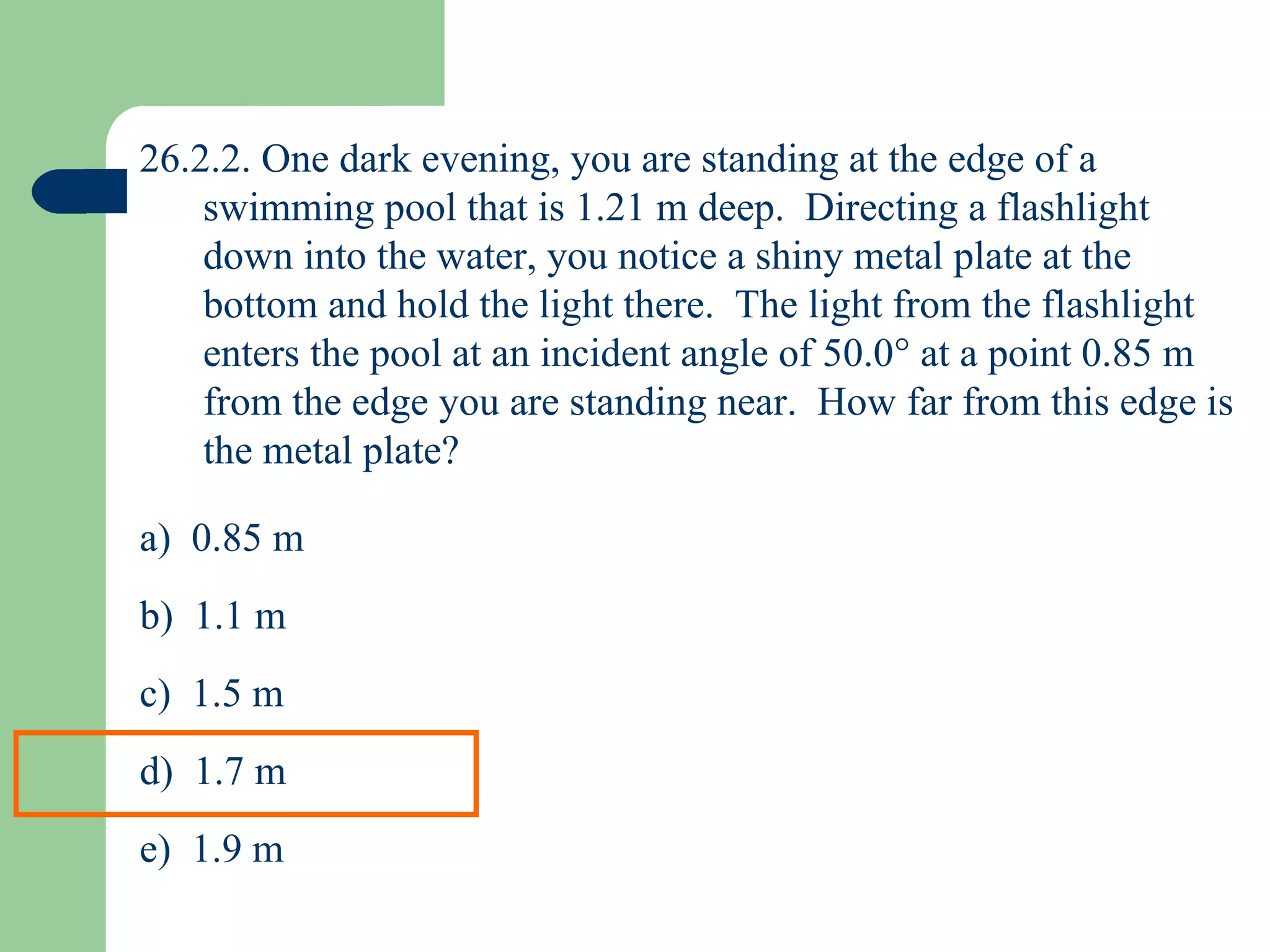 26.2.2. One dark evening, you are standing at the edge of a swimming pool that is 1.21 m deep.  Directing a flashlight down into the water, you notice a shiny metal plate at the bottom and hold the light there.  The light from the flashlight enters the pool at an incident angle of 50.0   at a point 0.85 m from the edge you are standing near.  How far from this edge is the metal plate? a)  0.85 m b)  1.1 m c)  1.5 m d)  1.7 m e)  1.9 m 