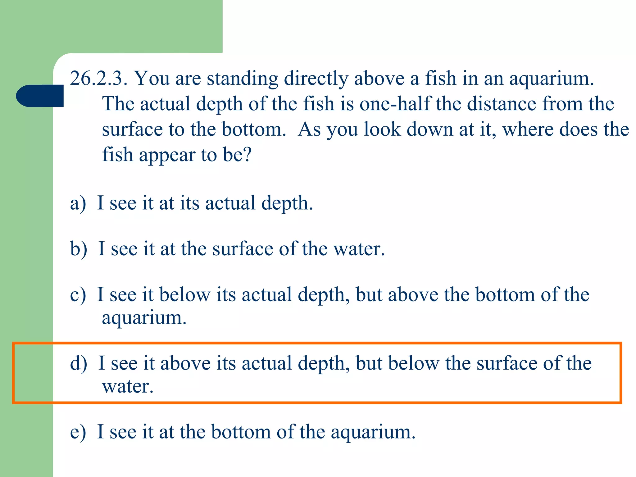 26.2.3. You are standing directly above a fish in an aquarium.  The actual depth of the fish is one-half the distance from the surface to the bottom.  As you look down at it, where does the fish appear to be? a)  I see it at its actual depth. b)  I see it at the surface of the water. c)  I see it below its actual depth, but above the bottom of the aquarium. d)  I see it above its actual depth, but below the surface of the water. e)  I see it at the bottom of the aquarium. 