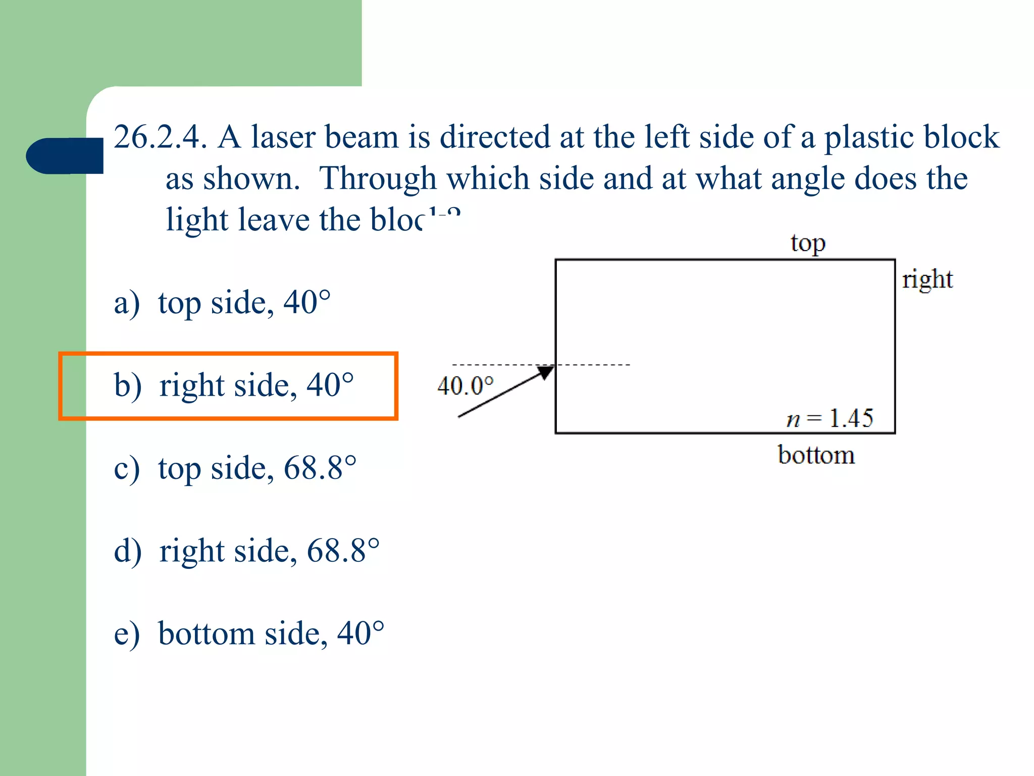 26.2.4. A laser beam is directed at the left side of a plastic block as shown.  Through which side and at what angle does the light leave the block? a)  top side, 40  b)  right side, 40  c)  top side, 68.8  d)  right side, 68.8  e)  bottom side, 40  
