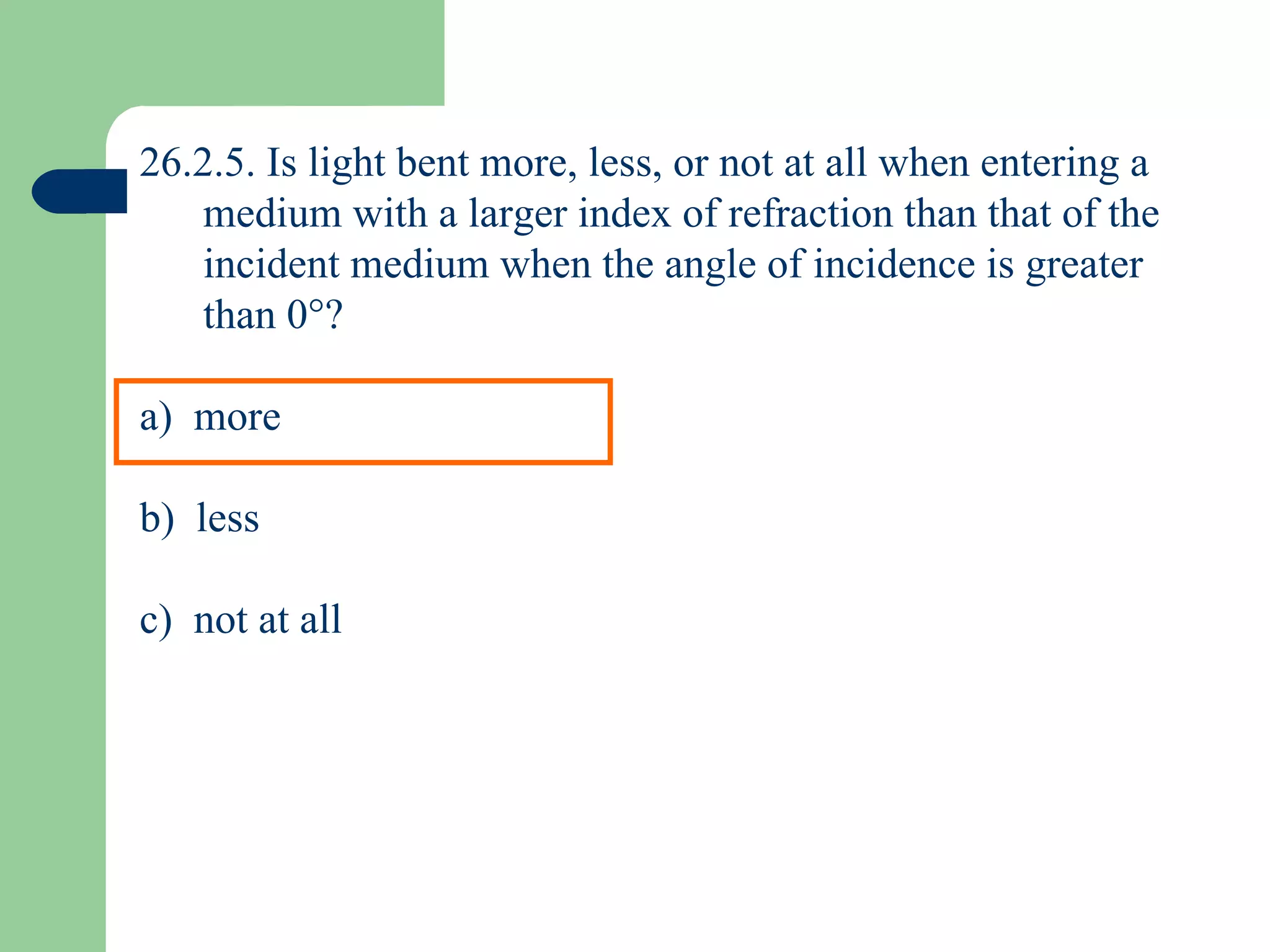 26.2.5. Is light bent more, less, or not at all when entering a medium with a larger index of refraction than that of the incident medium when the angle of incidence is greater than 0  ? a)  more b)  less c)  not at all 