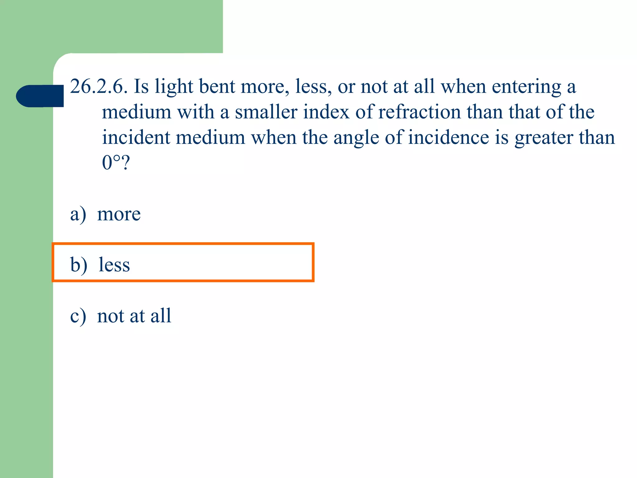 26.2.6. Is light bent more, less, or not at all when entering a medium with a smaller index of refraction than that of the incident medium when the angle of incidence is greater than 0  ? a)  more b)  less c)  not at all 