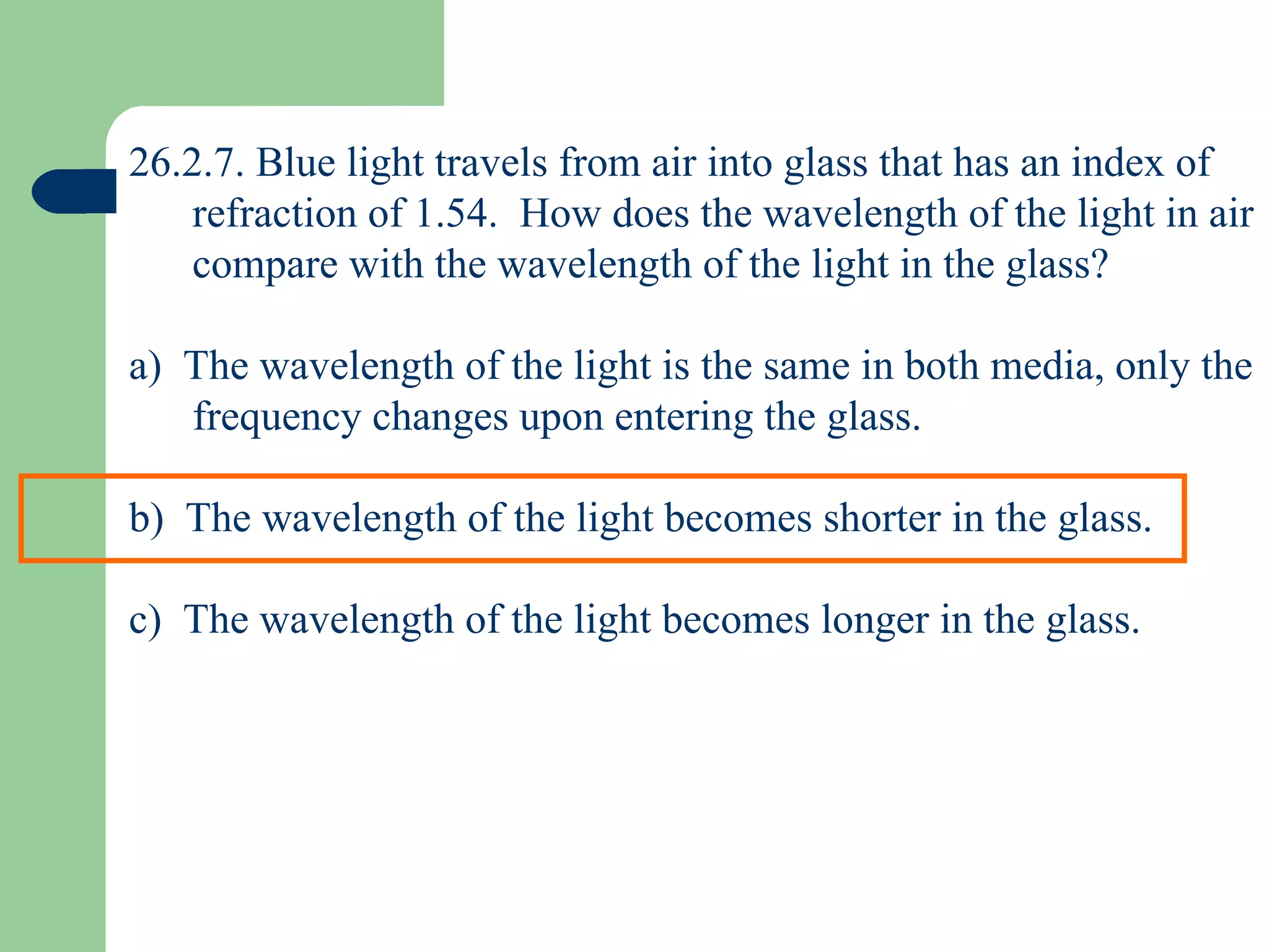 26.2.7. Blue light travels from air into glass that has an index of refraction of 1.54.  How does the wavelength of the light in air compare with the wavelength of the light in the glass? a)  The wavelength of the light is the same in both media, only the frequency changes upon entering the glass. b)  The wavelength of the light becomes shorter in the glass. c)  The wavelength of the light becomes longer in the glass. 