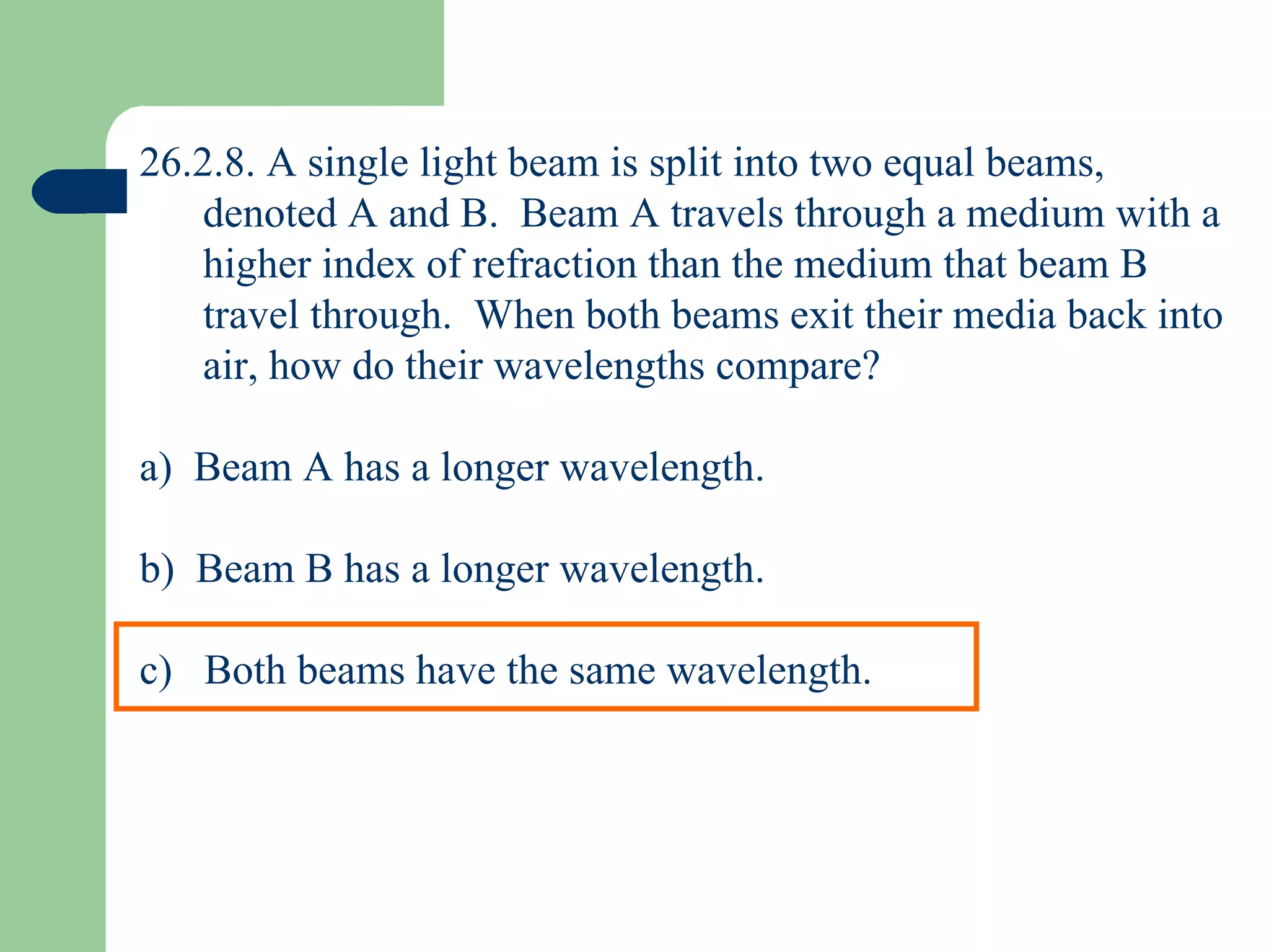26.2.8. A single light beam is split into two equal beams, denoted A and B.  Beam A travels through a medium with a higher index of refraction than the medium that beam B travel through.  When both beams exit their media back into air, how do their wavelengths compare? a)  Beam A has a longer wavelength. b)  Beam B has a longer wavelength. c)  Both beams have the same wavelength. 