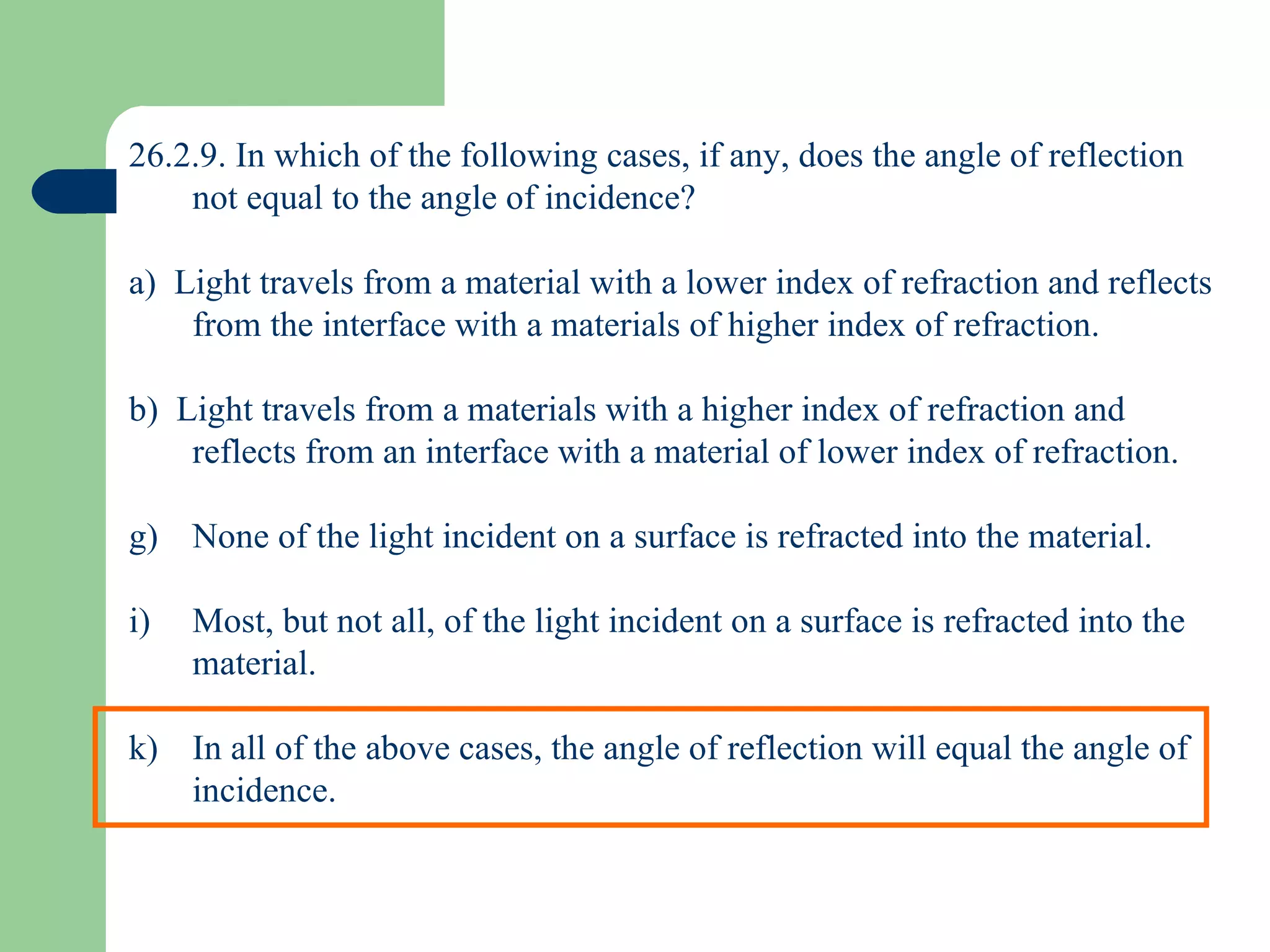 26.2.9. In which of the following cases, if any, does the angle of reflection not equal to the angle of incidence? a)  Light travels from a material with a lower index of refraction and reflects from the interface with a materials of higher index of refraction. b)  Light travels from a materials with a higher index of refraction and reflects from an interface with a material of lower index of refraction. None of the light incident on a surface is refracted into the material. Most, but not all, of the light incident on a surface is refracted into the material. In all of the above cases, the angle of reflection will equal the angle of incidence. 