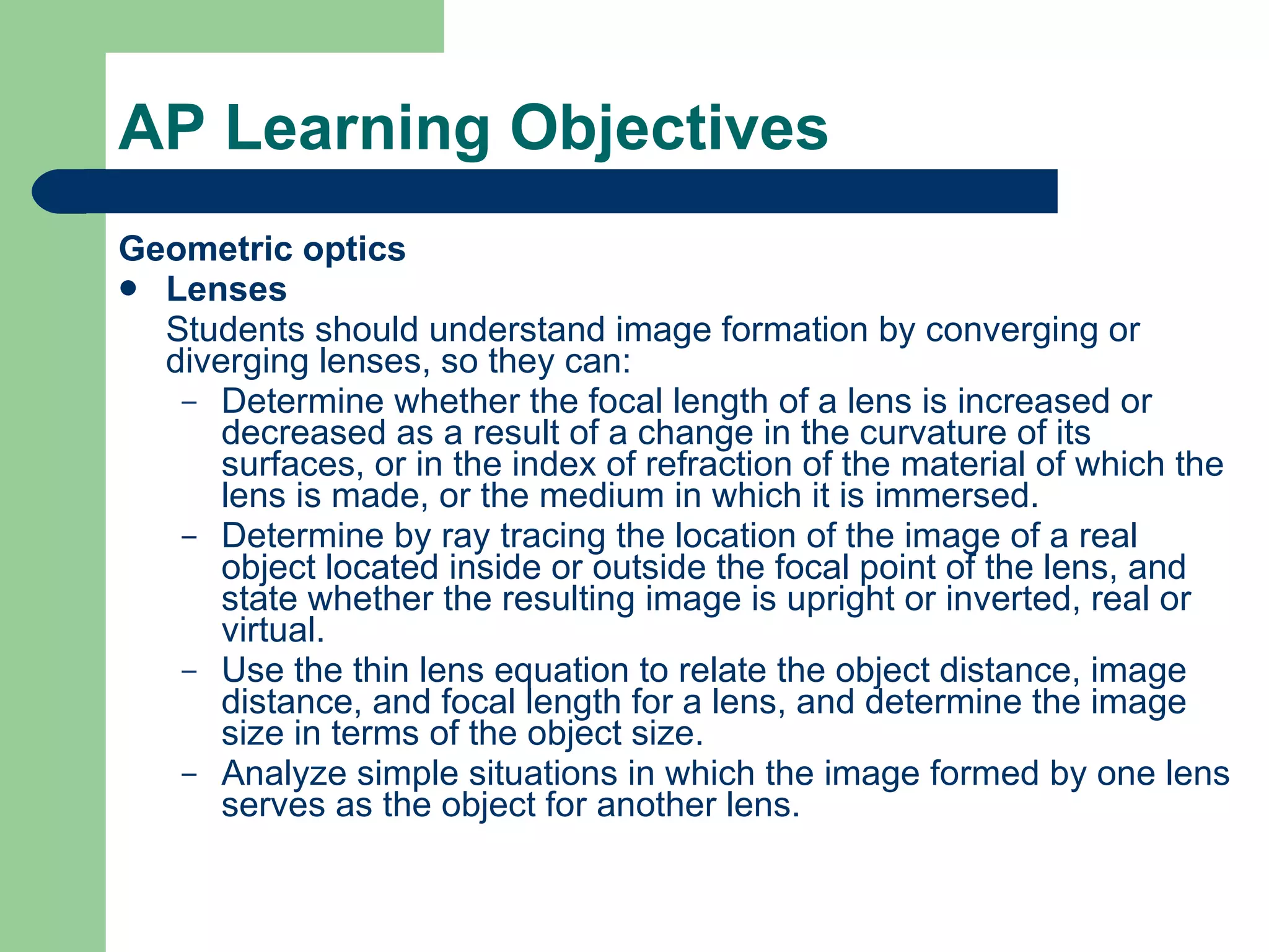 AP Learning Objectives Geometric optics Lenses Students should understand image formation by converging or diverging lenses, so they can: Determine whether the focal length of a lens is increased or decreased as a result of a change in the curvature of its surfaces, or in the index of refraction of the material of which the lens is made, or the medium in which it is immersed. Determine by ray tracing the location of the image of a real object located inside or outside the focal point of the lens, and state whether the resulting image is upright or inverted, real or virtual. Use the thin lens equation to relate the object distance, image distance, and focal length for a lens, and determine the image size in terms of the object size. Analyze simple situations in which the image formed by one lens serves as the object for another lens. 