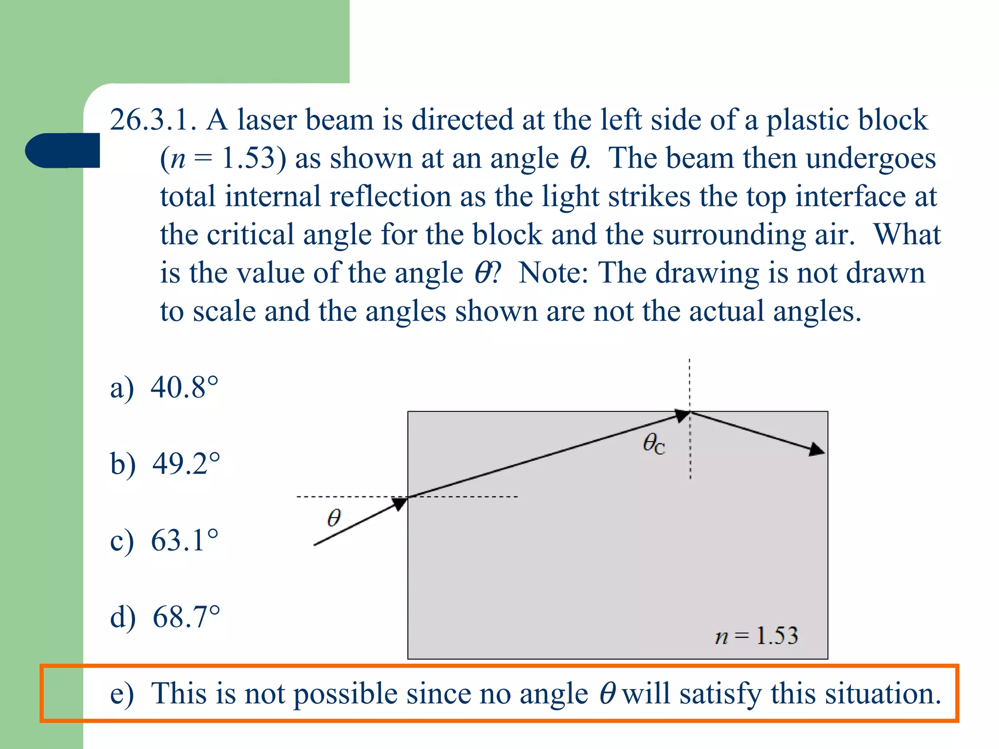 26.3.1. A laser beam is directed at the left side of a plastic block ( n  = 1.53) as shown at an angle   .  The beam then undergoes total internal reflection as the light strikes the top interface at the critical angle for the block and the surrounding air.  What is the value of the angle   ?  Note: The drawing is not drawn to scale and the angles shown are not the actual angles. a)  40.8  b)  49.2  c)  63.1  d)  68.7  e)  This is not possible since no angle    will satisfy this situation. 