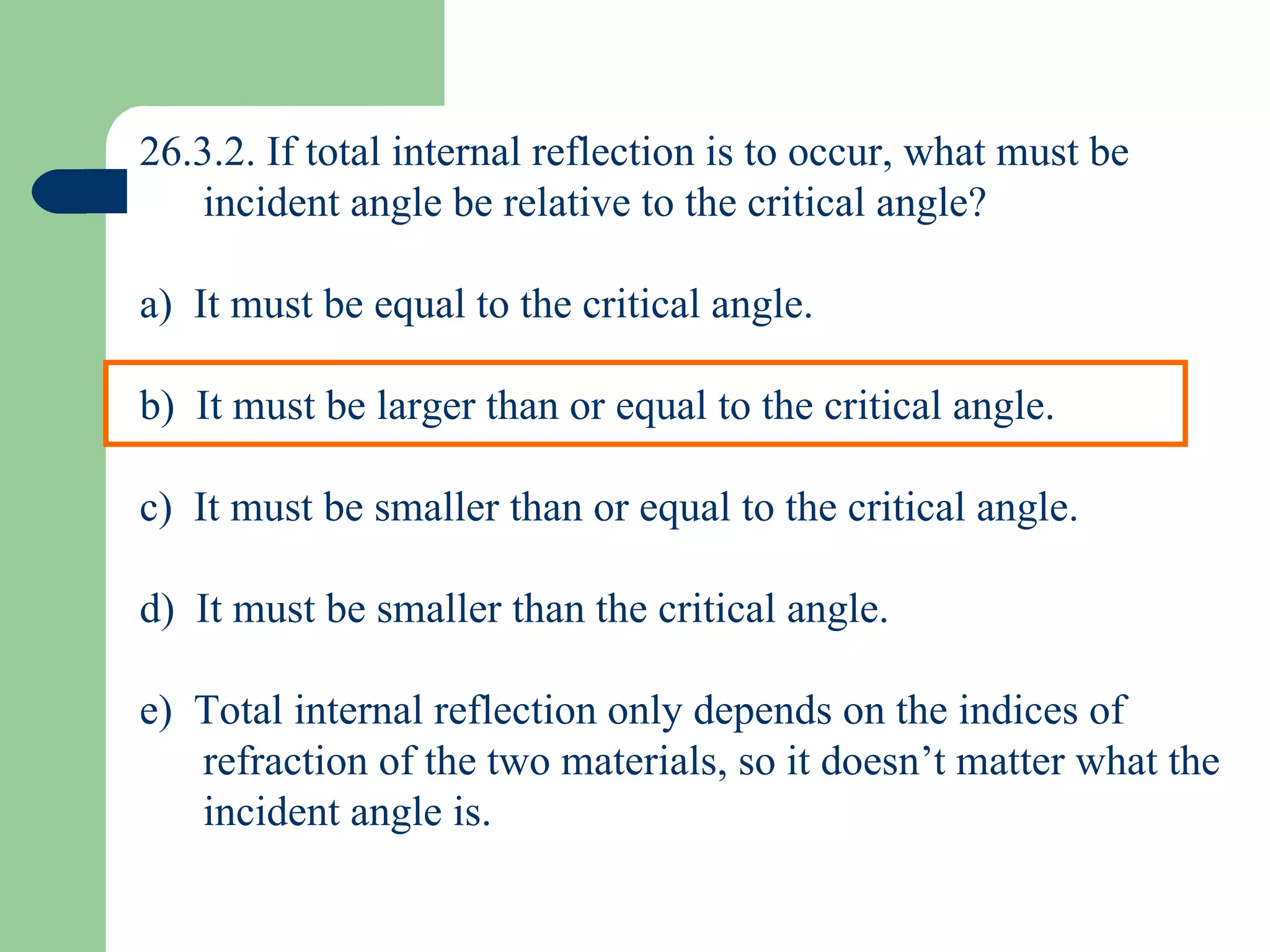 26.3.2. If total internal reflection is to occur, what must be incident angle be relative to the critical angle? a)  It must be equal to the critical angle. b)  It must be larger than or equal to the critical angle. c)  It must be smaller than or equal to the critical angle. d)  It must be smaller than the critical angle. e)  Total internal reflection only depends on the indices of refraction of the two materials, so it doesn’t matter what the incident angle is. 