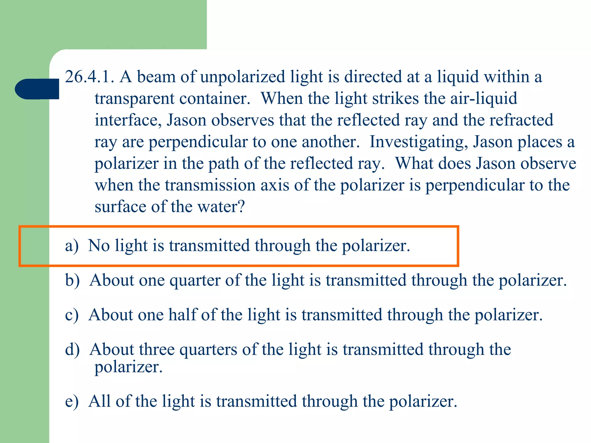 26.4.1. A beam of unpolarized light is directed at a liquid within a transparent container.  When the light strikes the air-liquid interface, Jason observes that the reflected ray and the refracted ray are perpendicular to one another.  Investigating, Jason places a polarizer in the path of the reflected ray.  What does Jason observe when the transmission axis of the polarizer is perpendicular to the surface of the water?  a)  No light is transmitted through the polarizer. b)  About one quarter of the light is transmitted through the polarizer. c)  About one half of the light is transmitted through the polarizer. d)  About three quarters of the light is transmitted through the polarizer. e)  All of the light is transmitted through the polarizer. 