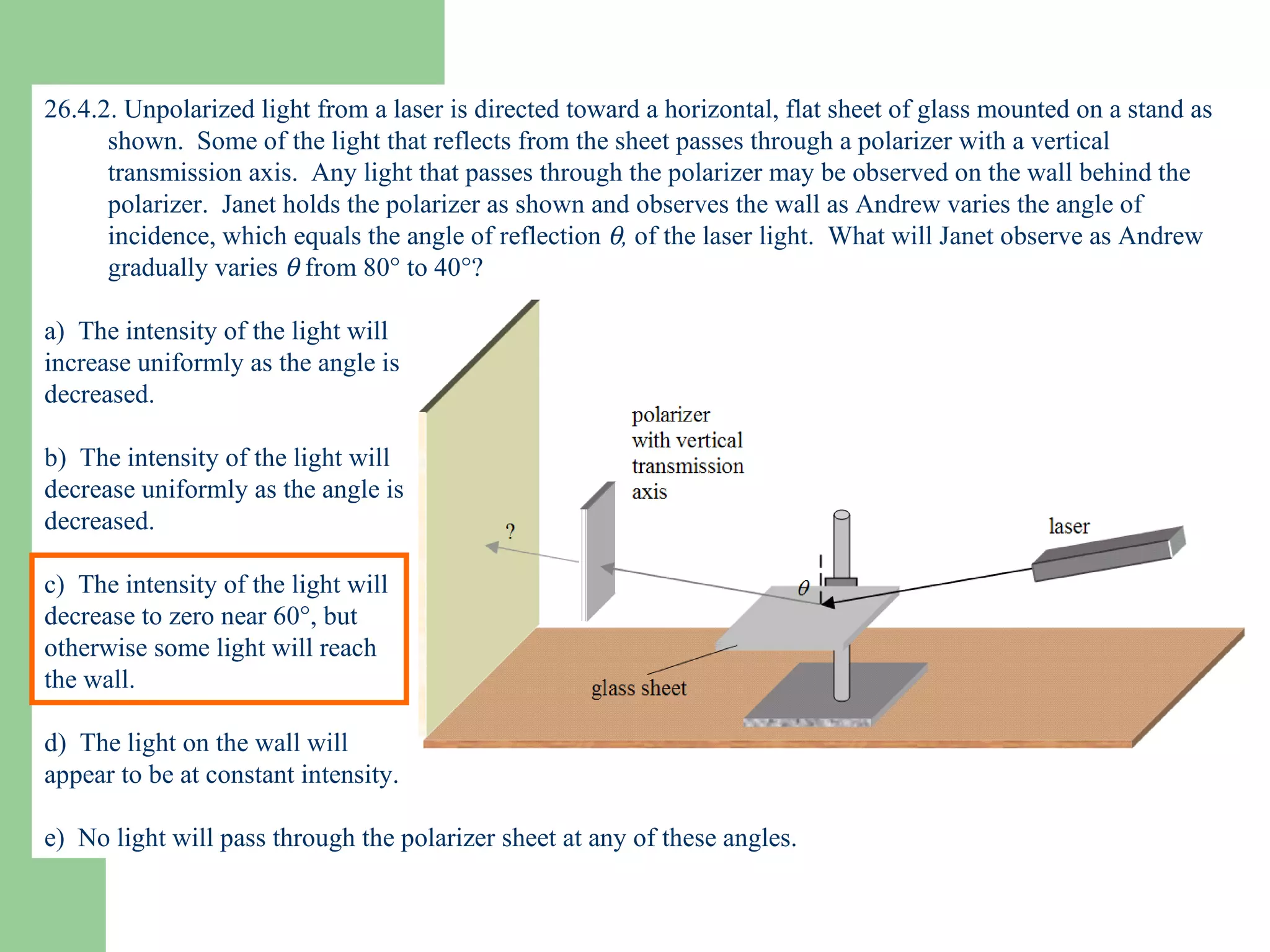 26.4.2. Unpolarized light from a laser is directed toward a horizontal, flat sheet of glass mounted on a stand as shown.  Some of the light that reflects from the sheet passes through a polarizer with a vertical transmission axis.  Any light that passes through the polarizer may be observed on the wall behind the polarizer.  Janet holds the polarizer as shown and observes the wall as Andrew varies the angle of incidence, which equals the angle of reflection   ,  of the laser light.  What will Janet observe as Andrew gradually varies    from 80   to 40  ? a)  The intensity of the light will  increase uniformly as the angle is  decreased. b)  The intensity of the light will  decrease uniformly as the angle is  decreased. c)  The intensity of the light will  decrease to zero near 60  , but  otherwise some light will reach  the wall. d)  The light on the wall will  appear to be at constant intensity. e)  No light will pass through the polarizer sheet at any of these angles. 