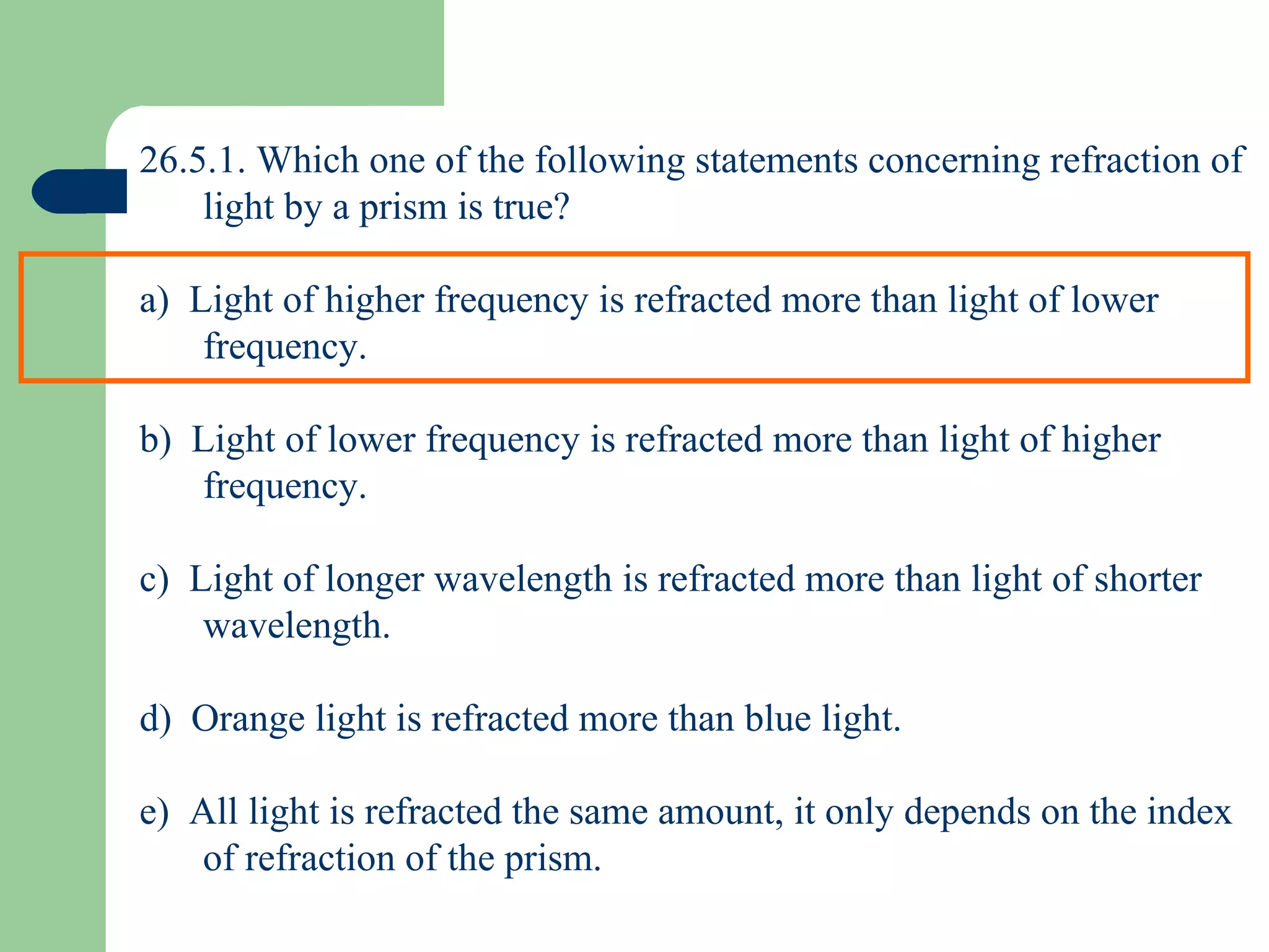 26.5.1. Which one of the following statements concerning refraction of light by a prism is true? a)  Light of higher frequency is refracted more than light of lower frequency. b)  Light of lower frequency is refracted more than light of higher frequency. c)  Light of longer wavelength is refracted more than light of shorter wavelength. d)  Orange light is refracted more than blue light. e)  All light is refracted the same amount, it only depends on the index of refraction of the prism. 
