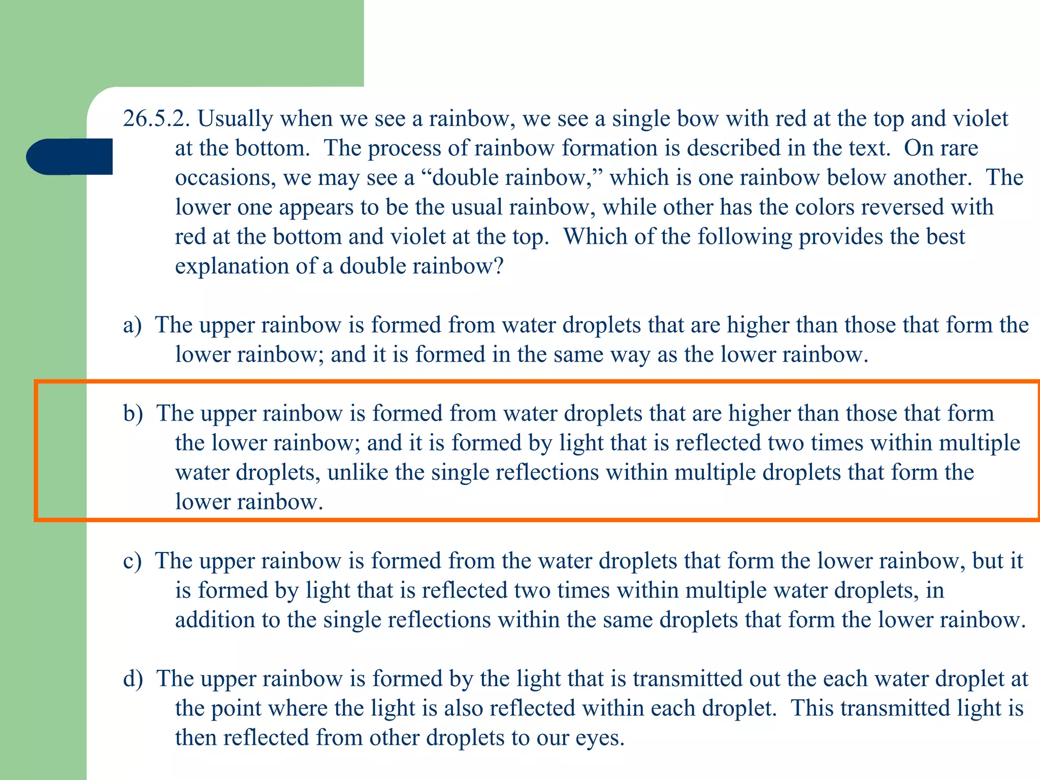 26.5.2. Usually when we see a rainbow, we see a single bow with red at the top and violet at the bottom.  The process of rainbow formation is described in the text.  On rare occasions, we may see a “double rainbow,” which is one rainbow below another.  The lower one appears to be the usual rainbow, while other has the colors reversed with red at the bottom and violet at the top.  Which of the following provides the best explanation of a double rainbow? a)  The upper rainbow is formed from water droplets that are higher than those that form the lower rainbow; and it is formed in the same way as the lower rainbow. b)  The upper rainbow is formed from water droplets that are higher than those that form the lower rainbow; and it is formed by light that is reflected two times within multiple water droplets, unlike the single reflections within multiple droplets that form the lower rainbow. c)  The upper rainbow is formed from the water droplets that form the lower rainbow, but it is formed by light that is reflected two times within multiple water droplets, in addition to the single reflections within the same droplets that form the lower rainbow. d)  The upper rainbow is formed by the light that is transmitted out the each water droplet at the point where the light is also reflected within each droplet.  This transmitted light is then reflected from other droplets to our eyes. 