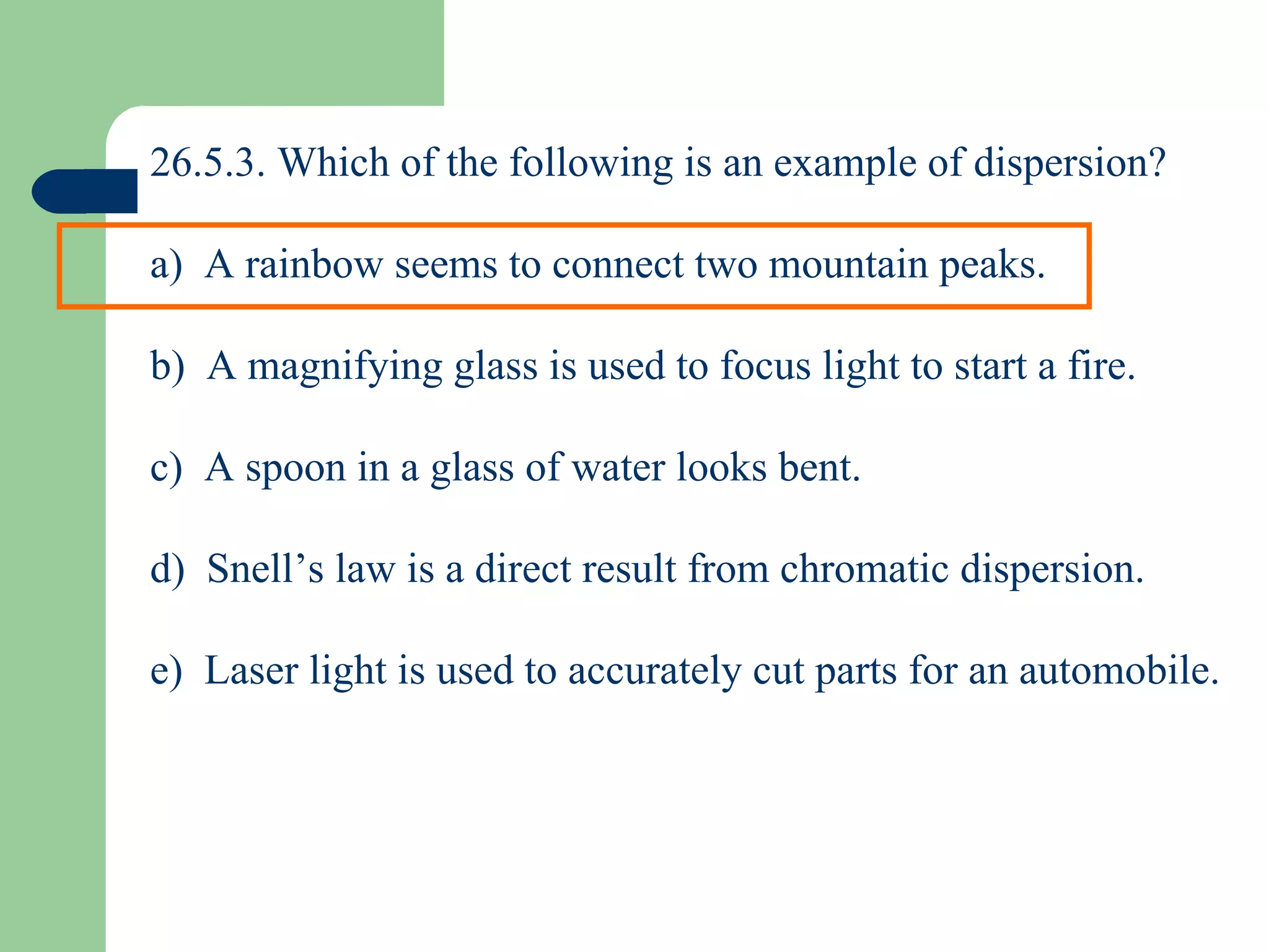 26.5.3. Which of the following is an example of dispersion? a)  A rainbow seems to connect two mountain peaks. b)  A magnifying glass is used to focus light to start a fire. c)  A spoon in a glass of water looks bent. d)  Snell’s law is a direct result from chromatic dispersion. e)  Laser light is used to accurately cut parts for an automobile. 