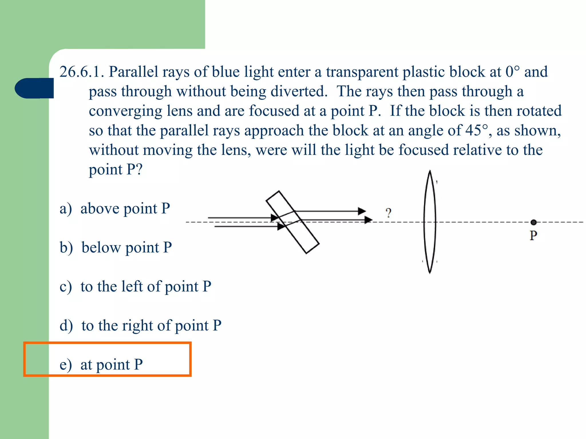 26.6.1. Parallel rays of blue light enter a transparent plastic block at 0   and pass through without being diverted.  The rays then pass through a converging lens and are focused at a point P.  If the block is then rotated so that the parallel rays approach the block at an angle of 45  , as shown, without moving the lens, were will the light be focused relative to the point P? a)  above point P b)  below point P c)  to the left of point P d)  to the right of point P e)  at point P 