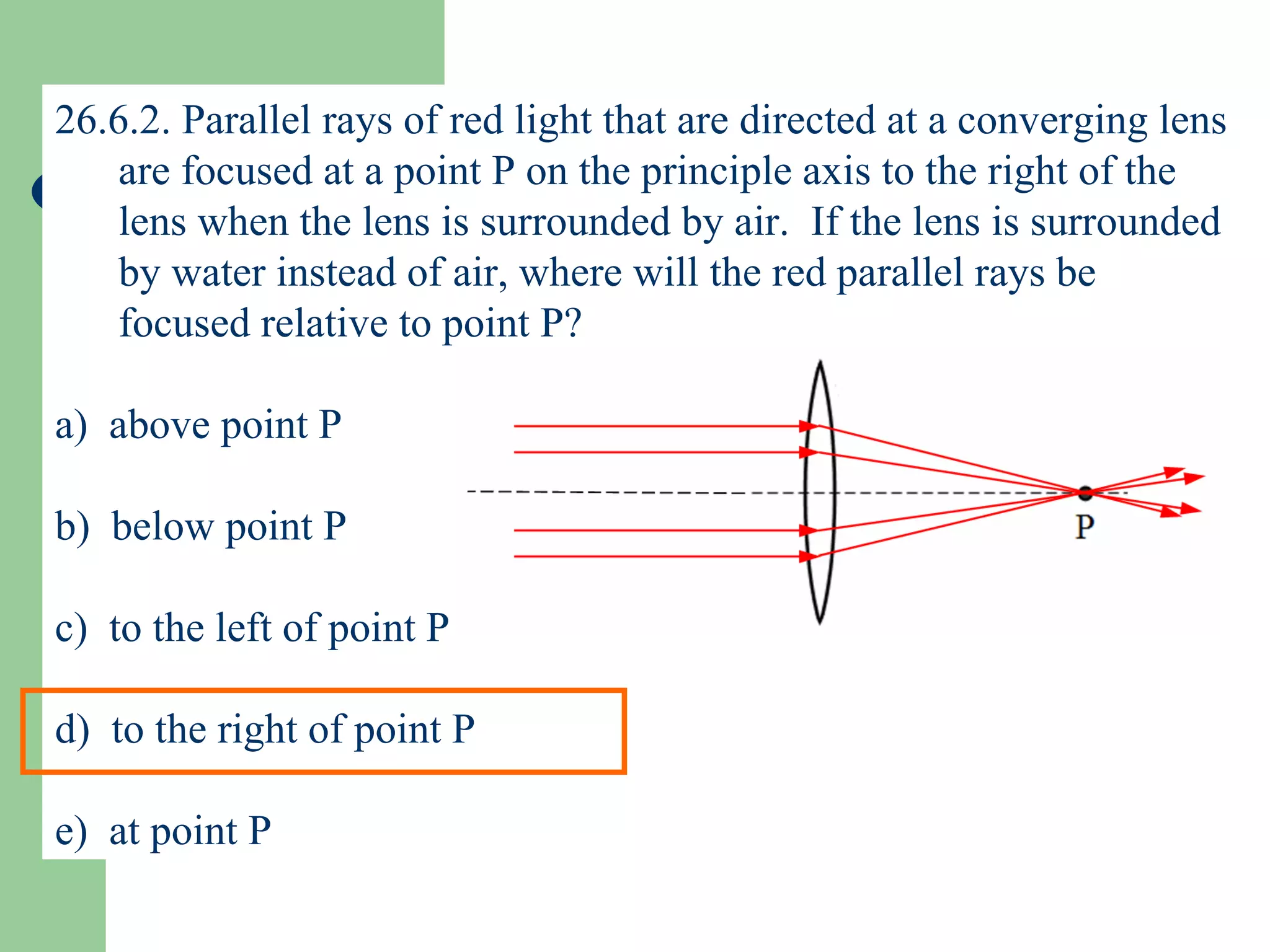 26.6.2. Parallel rays of red light that are directed at a converging lens are focused at a point P on the principle axis to the right of the lens when the lens is surrounded by air.  If the lens is surrounded by water instead of air, where will the red parallel rays be focused relative to point P? a)  above point P b)  below point P c)  to the left of point P d)  to the right of point P e)  at point P 