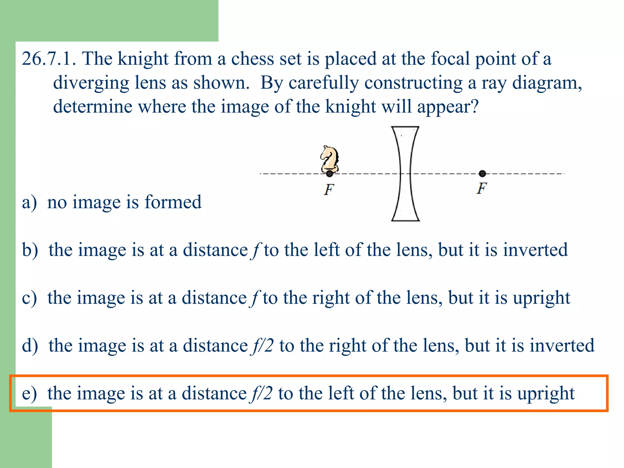 26.7.1. The knight from a chess set is placed at the focal point of a diverging lens as shown.  By carefully constructing a ray diagram, determine where the image of the knight will appear? a)  no image is formed b)  the image is at a distance  f  to the left of the lens, but it is inverted c)  the image is at a distance  f  to the right of the lens, but it is upright d)  the image is at a distance  f/2  to the right of the lens, but it is inverted e)  the image is at a distance  f/2  to the left of the lens, but it is upright 