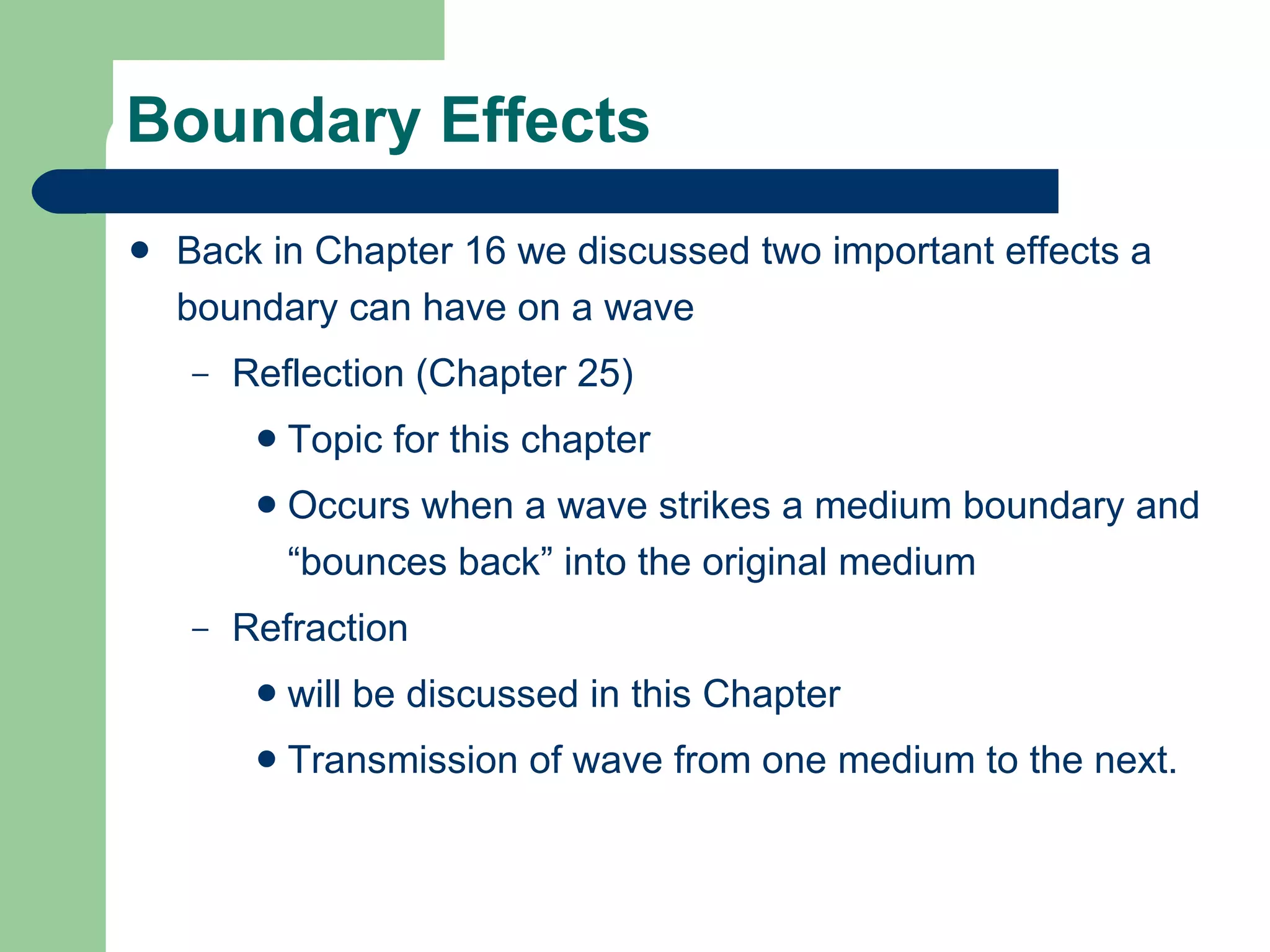 Boundary Effects Back in Chapter 16 we discussed two important effects a boundary can have on a wave Reflection (Chapter 25) Topic for this chapter Occurs when a wave strikes a medium boundary and “bounces back” into the original medium Refraction  will be discussed in this Chapter Transmission of wave from one medium to the next. 