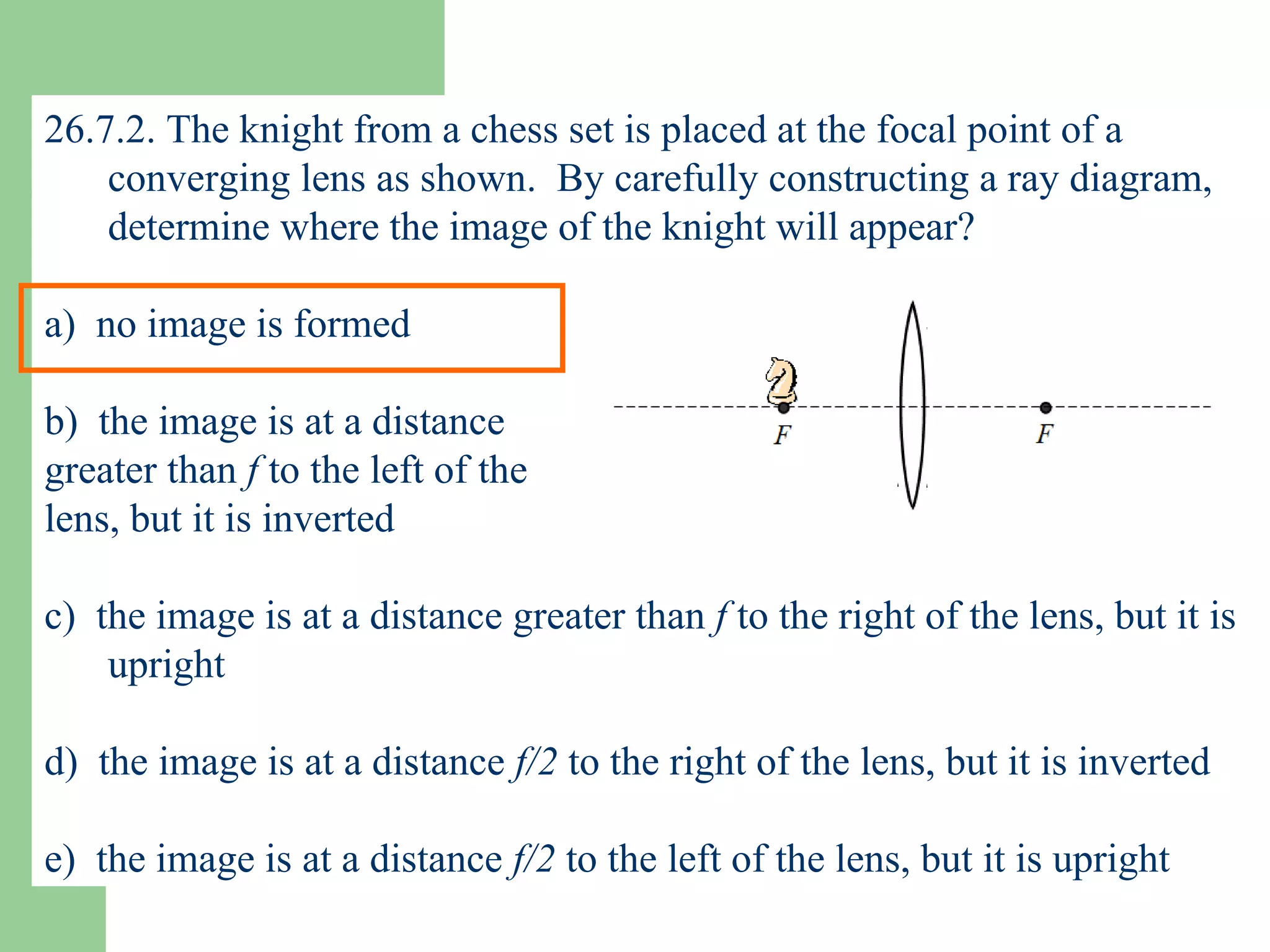 26.7.2. The knight from a chess set is placed at the focal point of a converging lens as shown.  By carefully constructing a ray diagram, determine where the image of the knight will appear? a)  no image is formed b)  the image is at a distance  greater than  f  to the left of the  lens, but it is inverted c)  the image is at a distance greater than  f  to the right of the lens, but it is upright d)  the image is at a distance  f/2  to the right of the lens, but it is inverted e)  the image is at a distance  f/2  to the left of the lens, but it is upright 