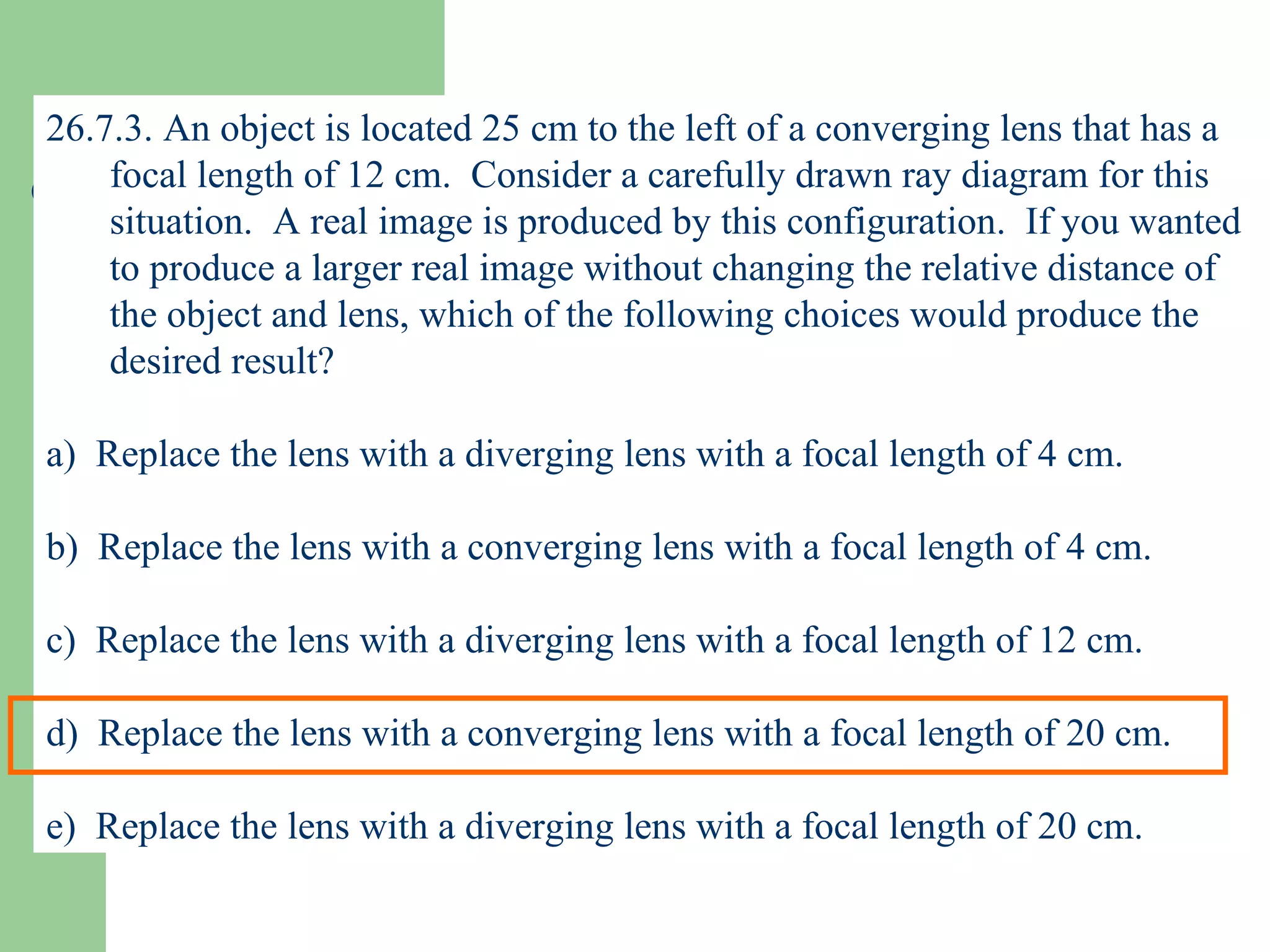 26.7.3. An object is located 25 cm to the left of a converging lens that has a focal length of 12 cm.  Consider a carefully drawn ray diagram for this situation.  A real image is produced by this configuration.  If you wanted to produce a larger real image without changing the relative distance of the object and lens, which of the following choices would produce the desired result? a)  Replace the lens with a diverging lens with a focal length of 4 cm. b)  Replace the lens with a converging lens with a focal length of 4 cm. c)  Replace the lens with a diverging lens with a focal length of 12 cm. d)  Replace the lens with a converging lens with a focal length of 20 cm. e)  Replace the lens with a diverging lens with a focal length of 20 cm. 