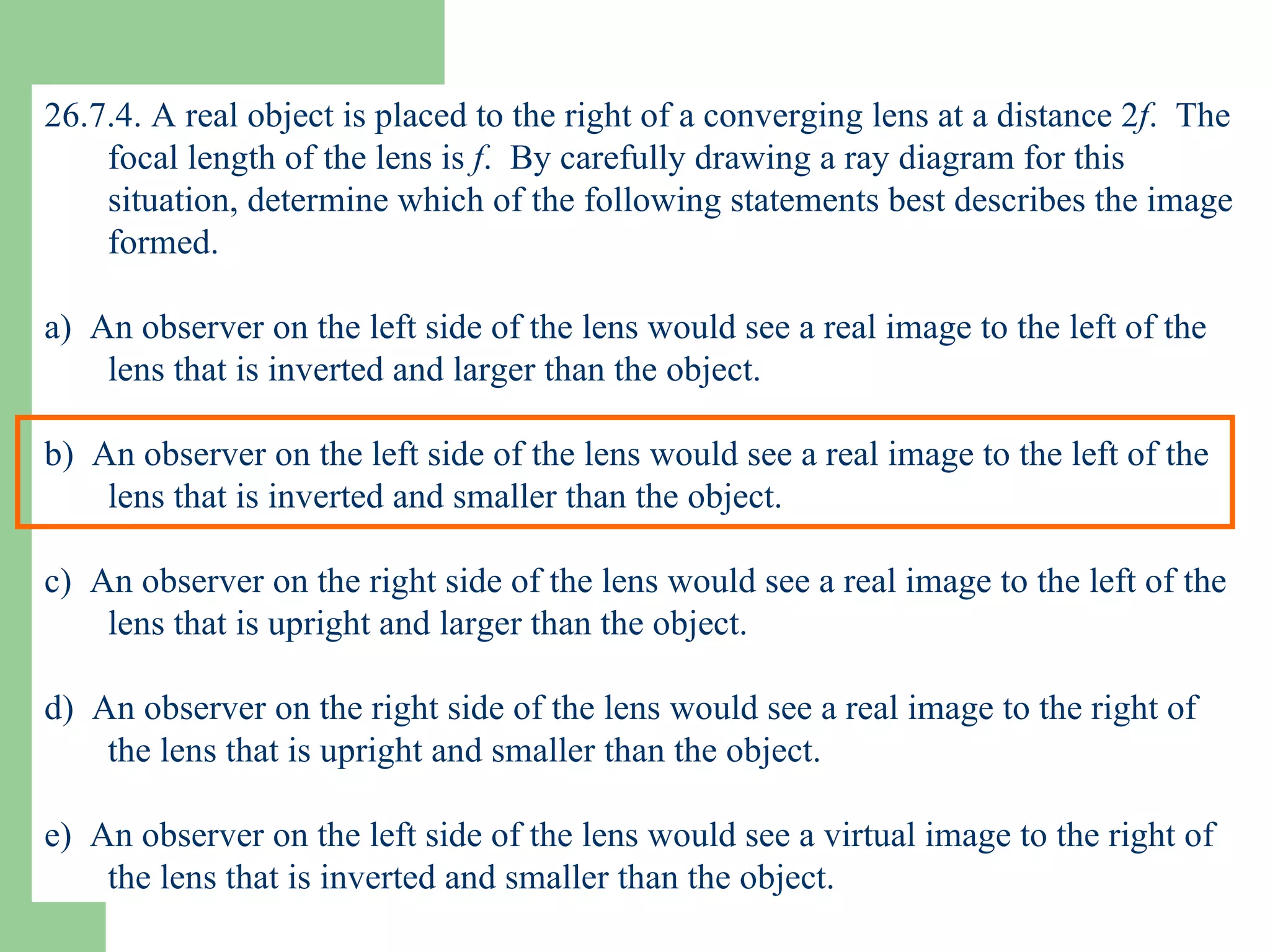 26.7.4. A real object is placed to the right of a converging lens at a distance 2 f .  The focal length of the lens is  f .  By carefully drawing a ray diagram for this situation, determine which of the following statements best describes the image formed. a)  An observer on the left side of the lens would see a real image to the left of the lens that is inverted and larger than the object. b)  An observer on the left side of the lens would see a real image to the left of the lens that is inverted and smaller than the object. c)  An observer on the right side of the lens would see a real image to the left of the lens that is upright and larger than the object. d)  An observer on the right side of the lens would see a real image to the right of the lens that is upright and smaller than the object. e)  An observer on the left side of the lens would see a virtual image to the right of the lens that is inverted and smaller than the object. 
