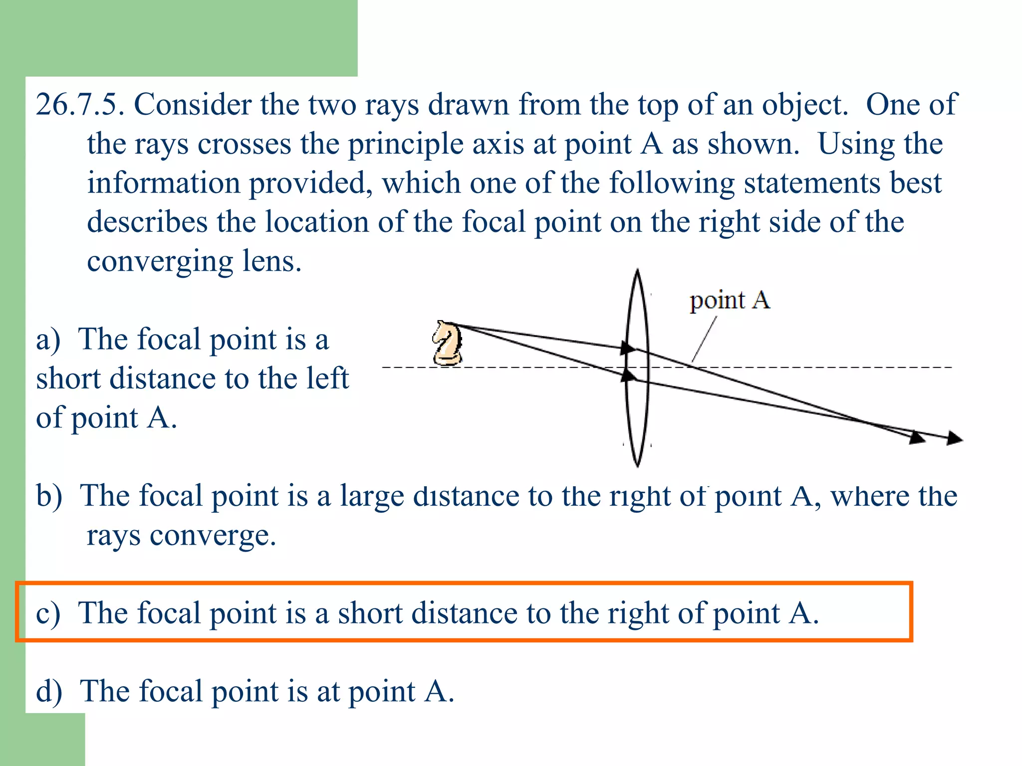 26.7.5. Consider the two rays drawn from the top of an object.  One of the rays crosses the principle axis at point A as shown.  Using the information provided, which one of the following statements best describes the location of the focal point on the right side of the converging lens. a)  The focal point is a  short distance to the left  of point A. b)  The focal point is a large distance to the right of point A, where the rays converge. c)  The focal point is a short distance to the right of point A. d)  The focal point is at point A. 