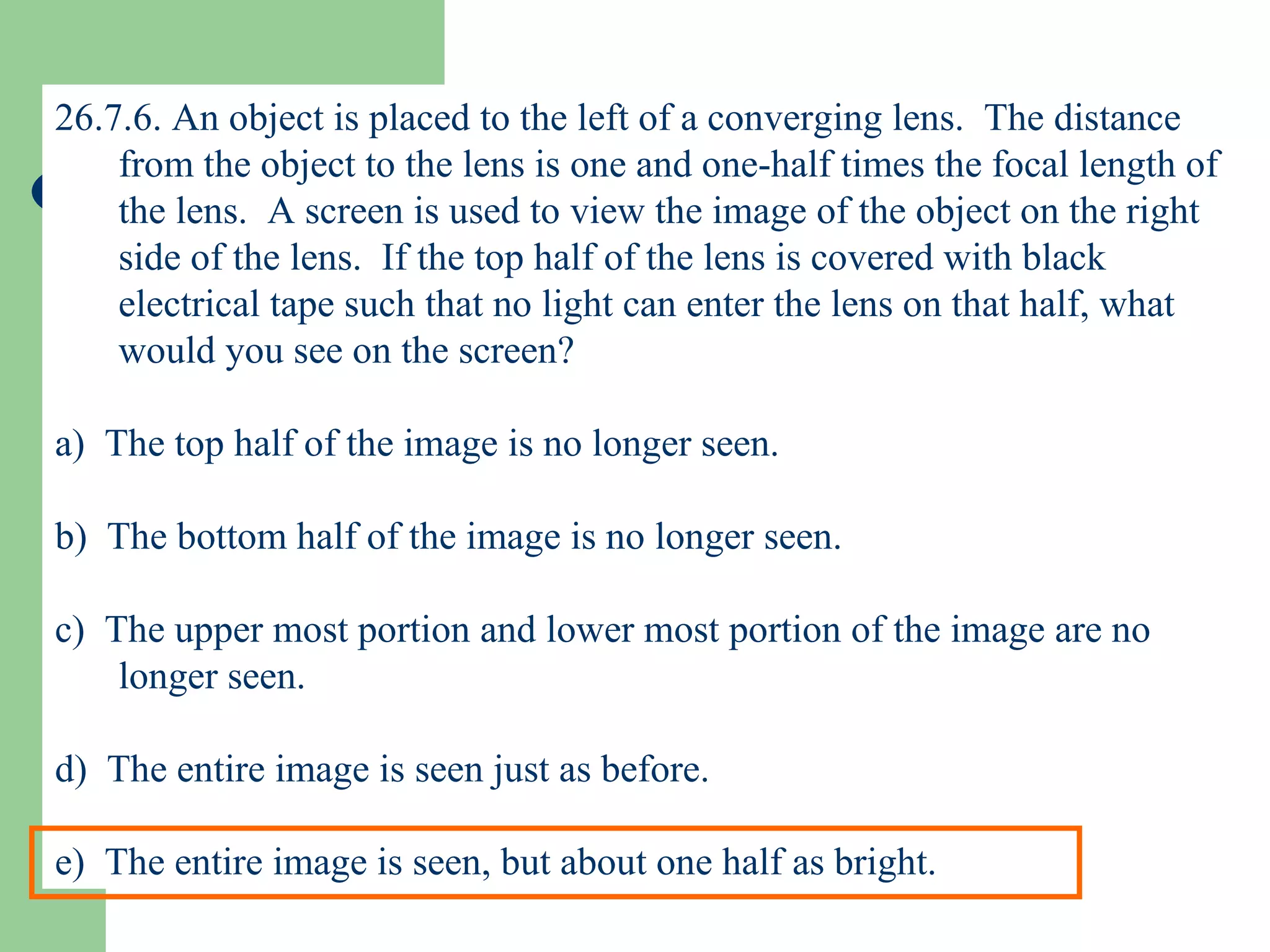 26.7.6. An object is placed to the left of a converging lens.  The distance from the object to the lens is one and one-half times the focal length of the lens.  A screen is used to view the image of the object on the right side of the lens.  If the top half of the lens is covered with black electrical tape such that no light can enter the lens on that half, what would you see on the screen? a)  The top half of the image is no longer seen. b)  The bottom half of the image is no longer seen. c)  The upper most portion and lower most portion of the image are no longer seen. d)  The entire image is seen just as before. e)  The entire image is seen, but about one half as bright. 
