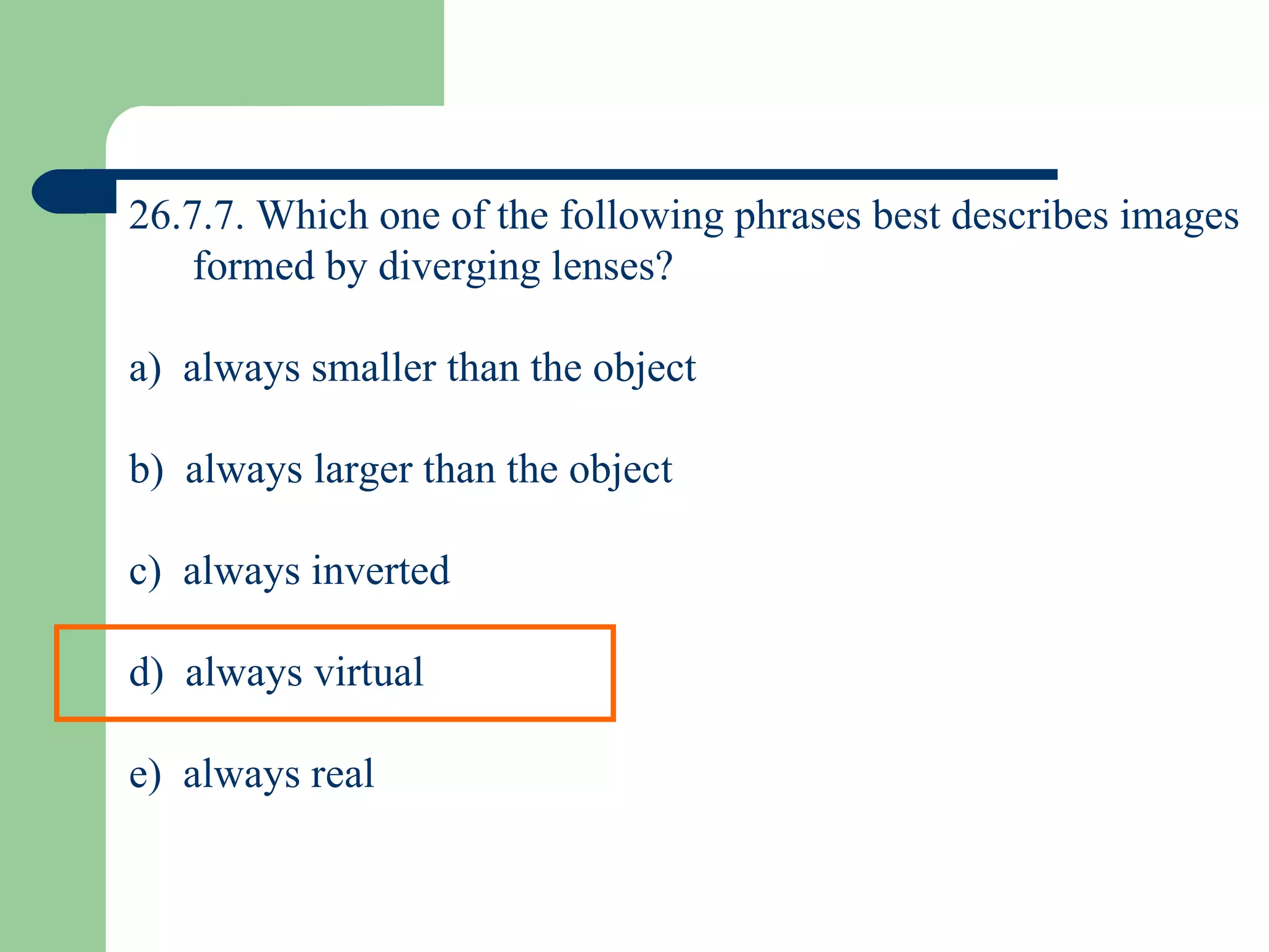 26.7.7. Which one of the following phrases best describes images formed by diverging lenses? a)  always smaller than the object b)  always larger than the object c)  always inverted d)  always virtual e)  always real 
