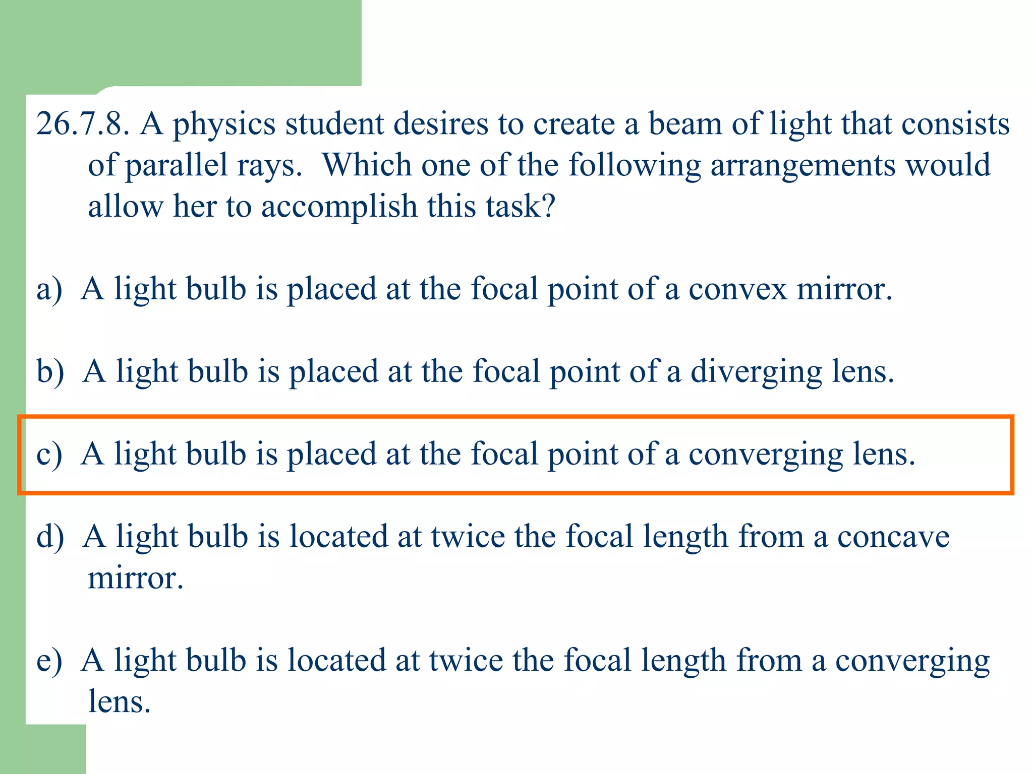 26.7.8. A physics student desires to create a beam of light that consists of parallel rays.  Which one of the following arrangements would allow her to accomplish this task? a)  A light bulb is placed at the focal point of a convex mirror. b)  A light bulb is placed at the focal point of a diverging lens. c)  A light bulb is placed at the focal point of a converging lens. d)  A light bulb is located at twice the focal length from a concave mirror. e)  A light bulb is located at twice the focal length from a converging lens. 