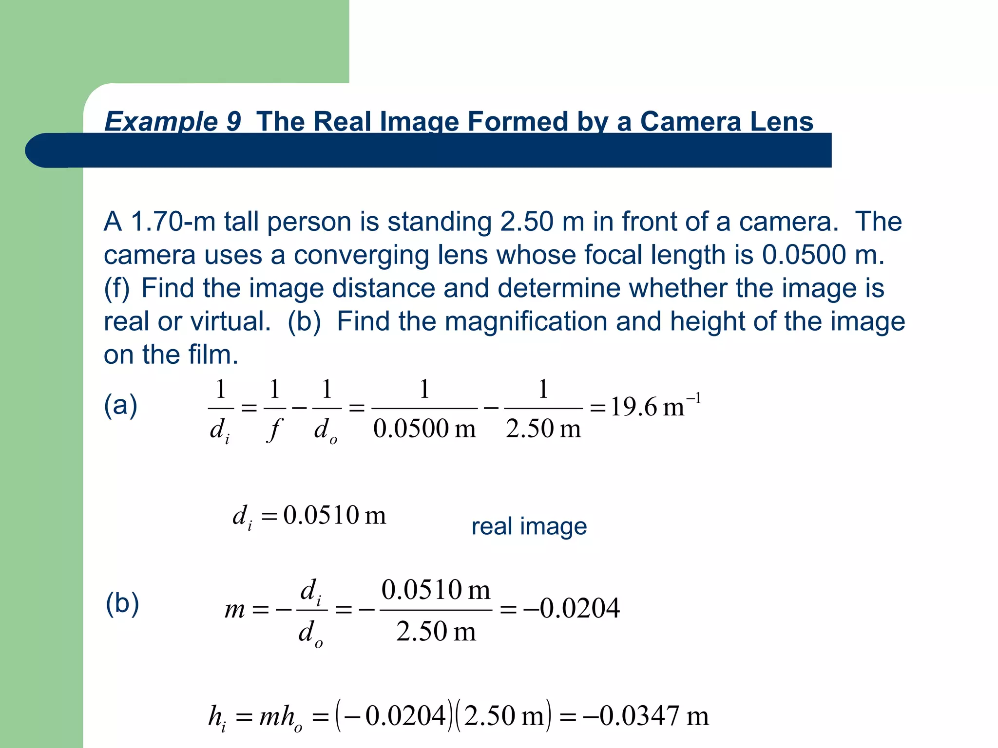 Example 9  The Real Image Formed by a Camera Lens A 1.70-m tall person is standing 2.50 m in front of a camera.  The camera uses a converging lens whose focal length is 0.0500 m.  Find the image distance and determine whether the image is real or virtual.  (b)  Find the magnification and height of the image on the film. (a) real image (b) 
