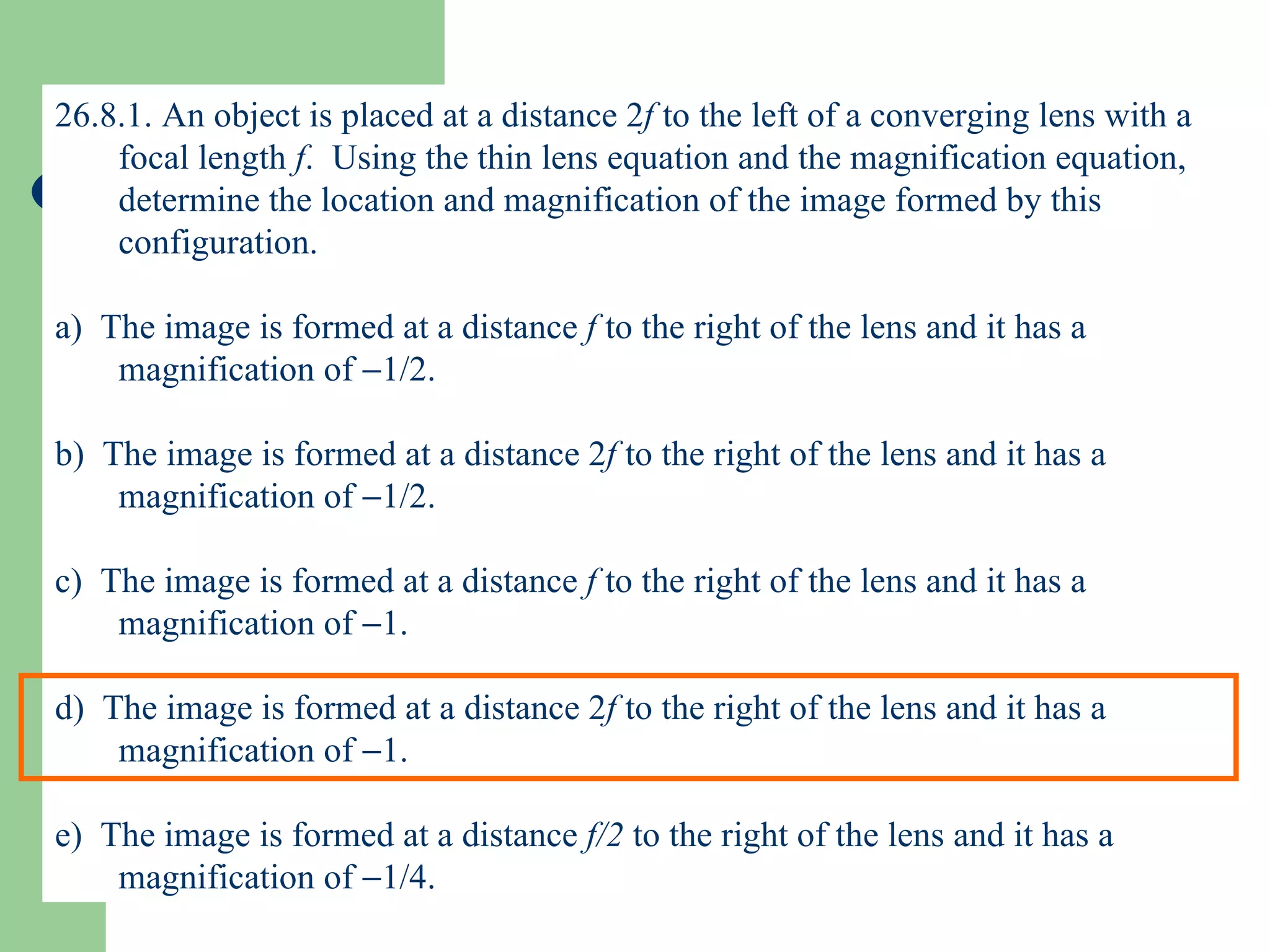 26.8.1. An object is placed at a distance 2 f  to the left of a converging lens with a focal length  f .  Using the thin lens equation and the magnification equation, determine the location and magnification of the image formed by this configuration. a)  The image is formed at a distance  f  to the right of the lens and it has a magnification of   1/2. b)  The image is formed at a distance 2 f  to the right of the lens and it has a magnification of   1/2. c)  The image is formed at a distance  f  to the right of the lens and it has a magnification of   1. d)  The image is formed at a distance 2 f  to the right of the lens and it has a magnification of   1. e)  The image is formed at a distance  f/2  to the right of the lens and it has a magnification of   1/4. 