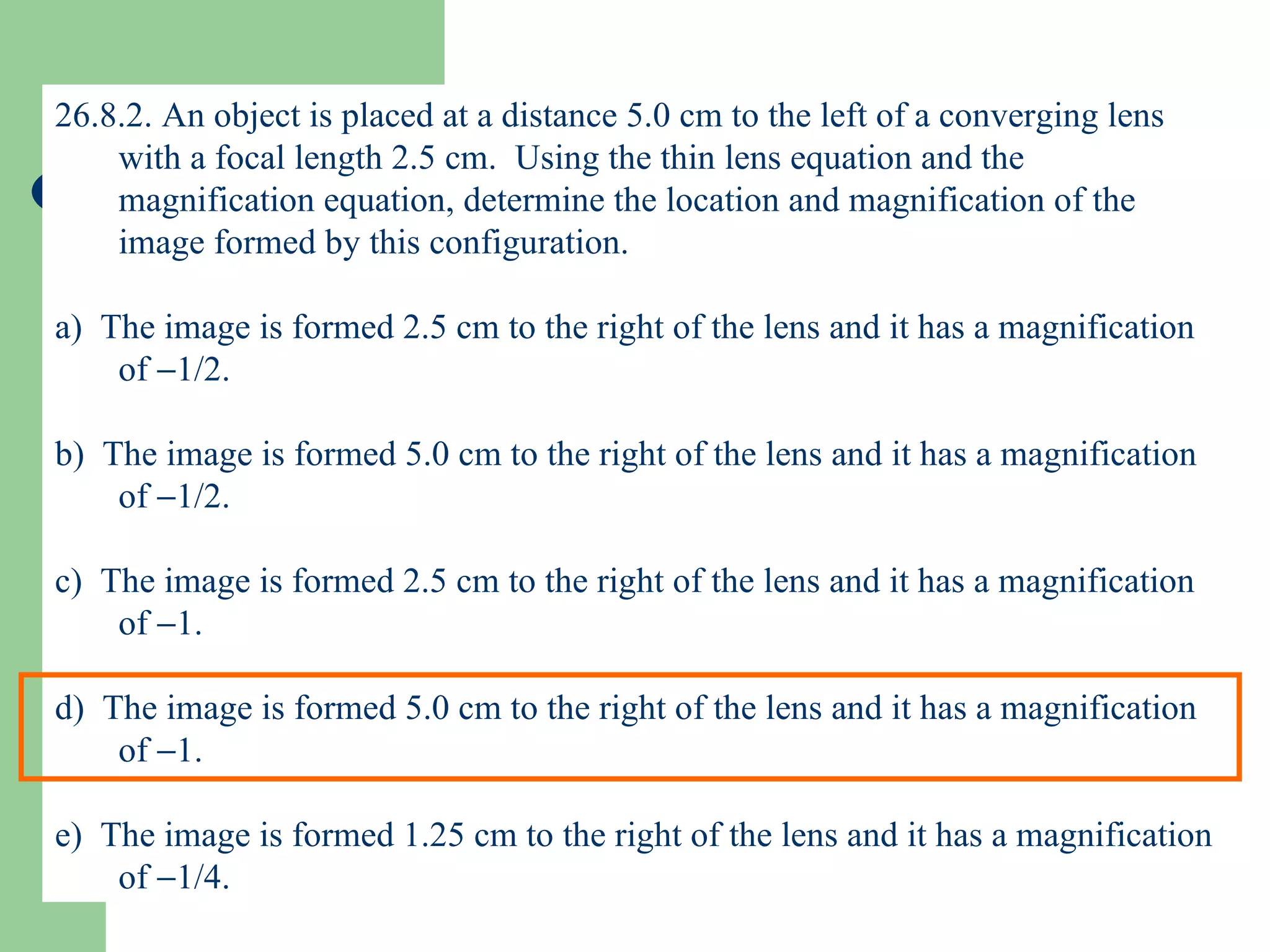 26.8.2. An object is placed at a distance 5.0 cm to the left of a converging lens with a focal length 2.5 cm.  Using the thin lens equation and the magnification equation, determine the location and magnification of the image formed by this configuration. a)  The image is formed 2.5 cm to the right of the lens and it has a magnification of   1/2. b)  The image is formed 5.0 cm to the right of the lens and it has a magnification of   1/2. c)  The image is formed 2.5 cm to the right of the lens and it has a magnification of   1. d)  The image is formed 5.0 cm to the right of the lens and it has a magnification of   1. e)  The image is formed 1.25 cm to the right of the lens and it has a magnification of   1/4. 