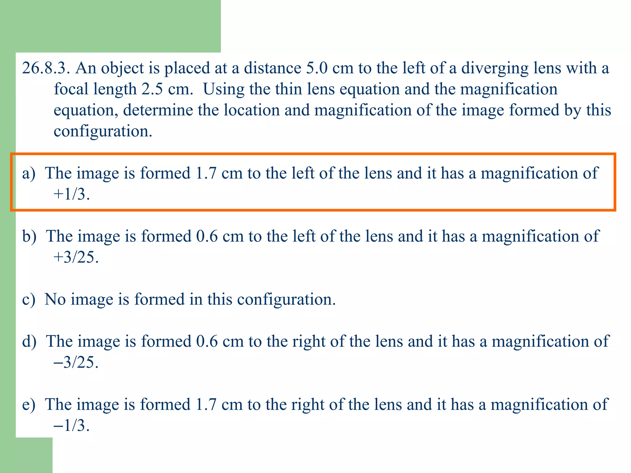 26.8.3. An object is placed at a distance 5.0 cm to the left of a diverging lens with a focal length 2.5 cm.  Using the thin lens equation and the magnification equation, determine the location and magnification of the image formed by this configuration. a)  The image is formed 1.7 cm to the left of the lens and it has a magnification of +1/3. b)  The image is formed 0.6 cm to the left of the lens and it has a magnification of +3/25. c)  No image is formed in this configuration. d)  The image is formed 0.6 cm to the right of the lens and it has a magnification of   3/25. e)  The image is formed 1.7 cm to the right of the lens and it has a magnification of   1/3. 