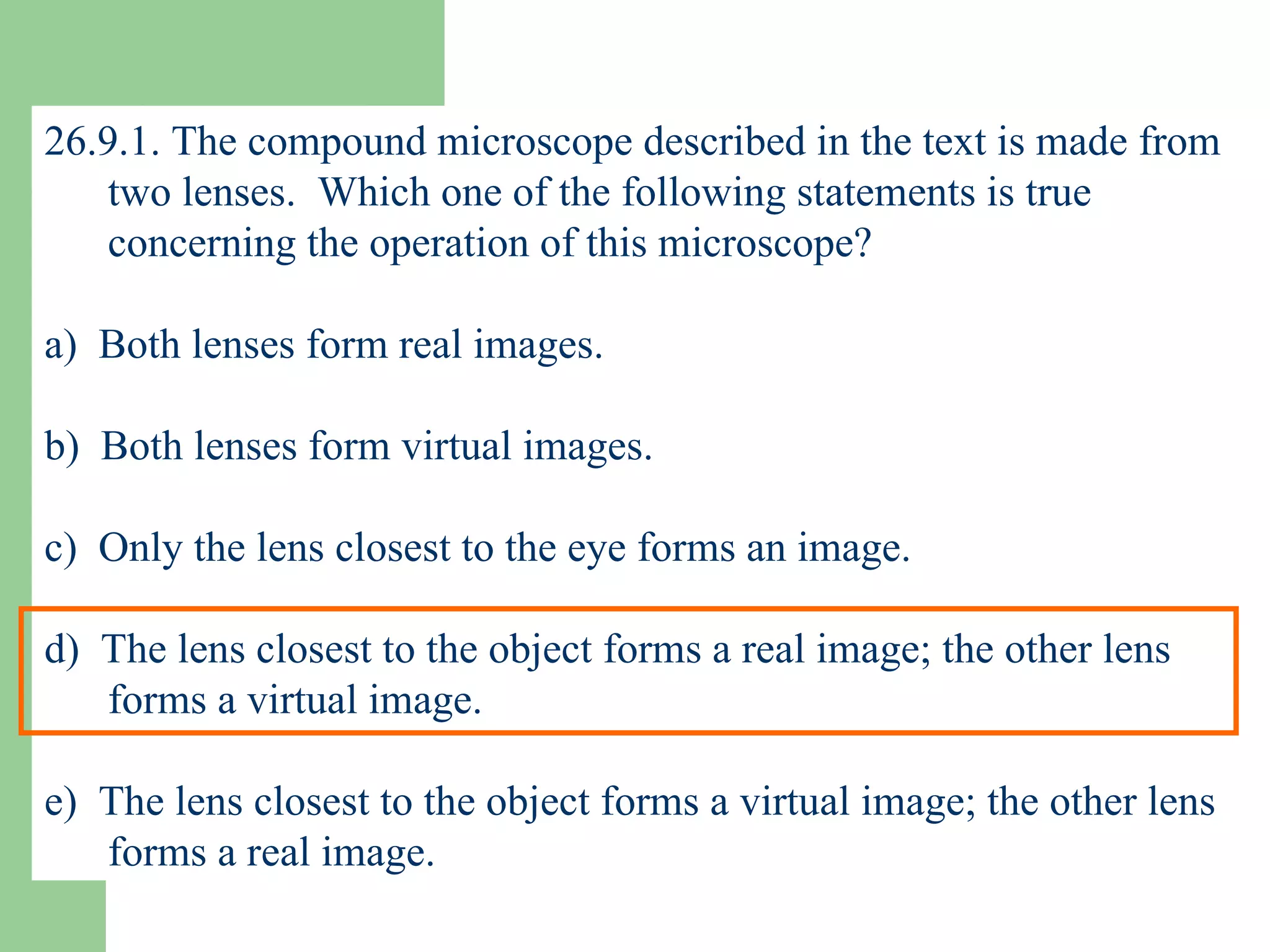 26.9.1. The compound microscope described in the text is made from two lenses.  Which one of the following statements is true concerning the operation of this microscope? a)  Both lenses form real images. b)  Both lenses form virtual images. c)  Only the lens closest to the eye forms an image. d)  The lens closest to the object forms a real image; the other lens forms a virtual image. e)  The lens closest to the object forms a virtual image; the other lens forms a real image. 
