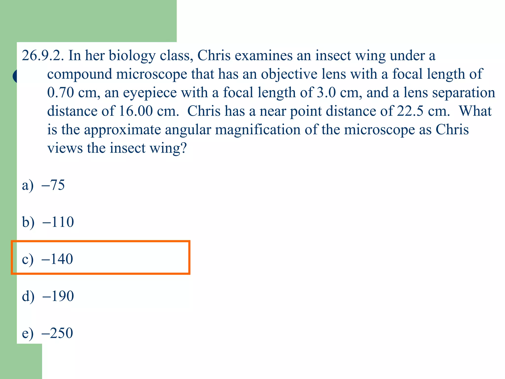 26.9.2. In her biology class, Chris examines an insect wing under a compound microscope that has an objective lens with a focal length of 0.70 cm, an eyepiece with a focal length of 3.0 cm, and a lens separation distance of 16.00 cm.  Chris has a near point distance of 22.5 cm.  What is the approximate angular magnification of the microscope as Chris views the insect wing? a)   75 b)   110 c)   140 d)   190 e)   250 