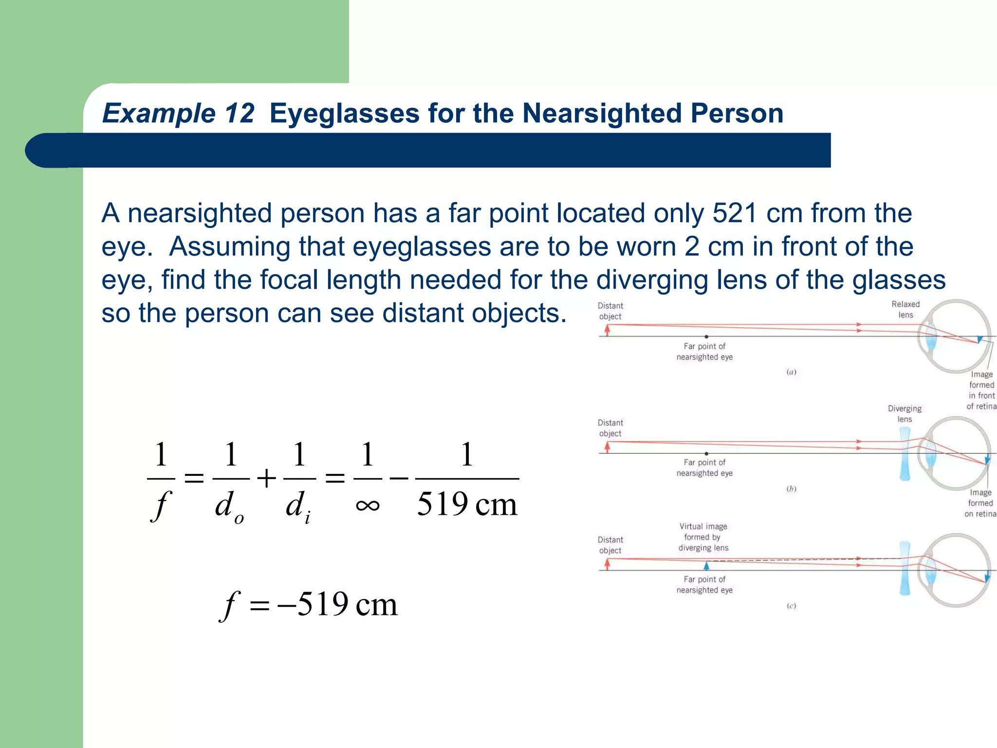 Example 12  Eyeglasses for the Nearsighted Person A nearsighted person has a far point located only 521 cm from the eye.  Assuming that eyeglasses are to be worn 2 cm in front of the  eye, find the focal length needed for the diverging lens of the glasses so the person can see distant objects. 