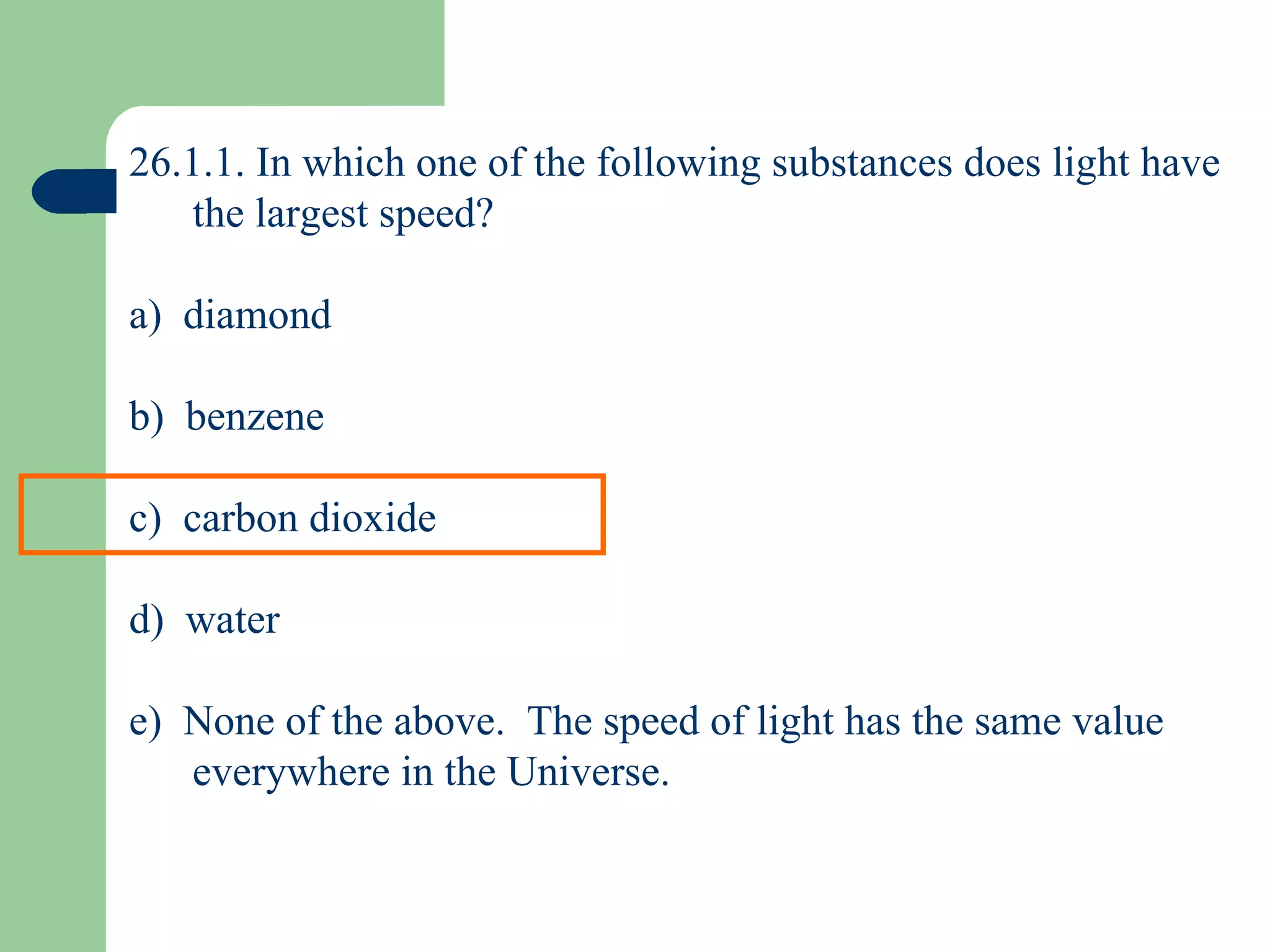 26.1.1. In which one of the following substances does light have the largest speed? a)  diamond b)  benzene c)  carbon dioxide d)  water e)  None of the above.  The speed of light has the same value everywhere in the Universe. 