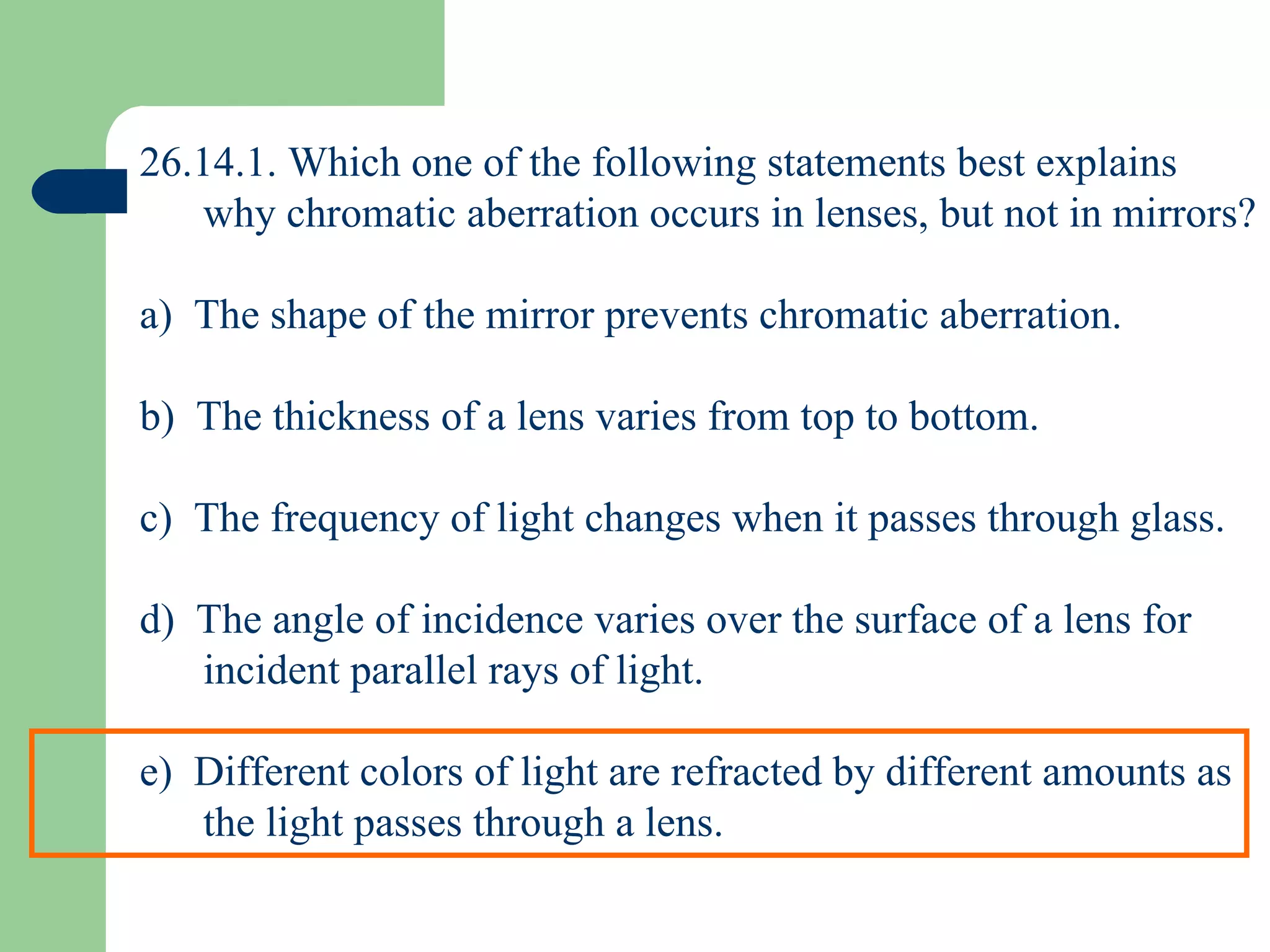 26.14.1. Which one of the following statements best explains why chromatic aberration occurs in lenses, but not in mirrors? a)  The shape of the mirror prevents chromatic aberration. b)  The thickness of a lens varies from top to bottom. c)  The frequency of light changes when it passes through glass. d)  The angle of incidence varies over the surface of a lens for incident parallel rays of light. e)  Different colors of light are refracted by different amounts as the light passes through a lens. 