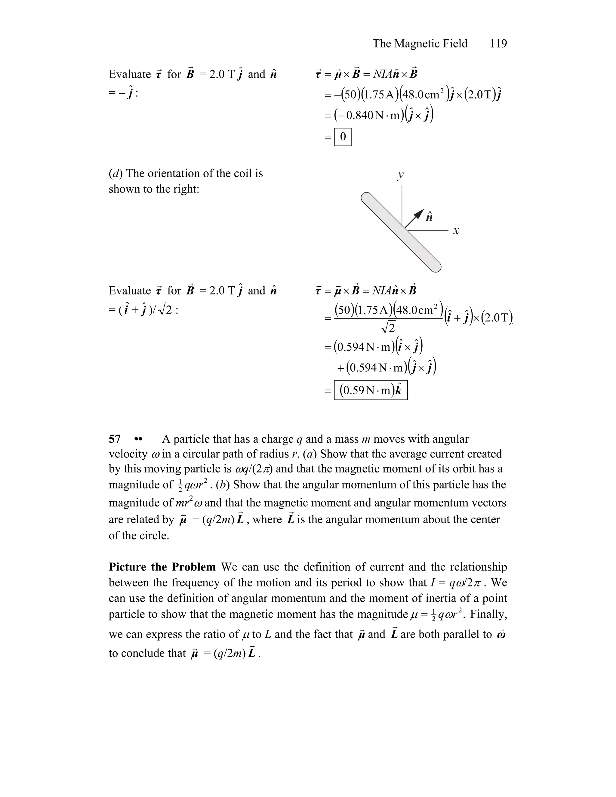 The Magnetic Field 119
Evaluate τ for
r
B
r
= 2.0 T and
= − :
jˆ nˆ
jˆ ( )( )( ) ( )
( )( )
0
ˆˆmN840.0
ˆT0.2ˆcm0.48A75.150
ˆ
2
=
×⋅−=
×−=
×=×=
jj
jj
BnBμτ
rrrr
NIA
(d) The orientation of the coil is
shown to the right:
x
y
nˆ
Evaluate τ for
r
B
r
= 2.0 T and
= ( + )/
jˆ nˆ
iˆ jˆ 2 : ( )( )( )( ) ( )
( )( )
( )( )
( )k
jj
ji
jji
BnBμτ
ˆmN59.0
ˆˆmN594.0
ˆˆmN594.0
T0.2ˆˆ
2
cm0.48A75.150
ˆ
2
⋅=
×⋅+
×⋅=
×+=
×=×=
rrrr
NIA
57 •• A particle that has a charge q and a mass m moves with angular
velocity ω in a circular path of radius r. (a) Show that the average current created
by this moving particle is ωq/(2π) and that the magnetic moment of its orbit has a
magnitude of 1
2 qωr2
. (b) Show that the angular momentum of this particle has the
magnitude of mr2
ω and that the magnetic moment and angular momentum vectors
are related by = (q/2m)μ
r
L
r
, where L
r
is the angular momentum about the center
of the circle.
Picture the Problem We can use the definition of current and the relationship
between the frequency of the motion and its period to show that I = qω/2π . We
can use the definition of angular momentum and the moment of inertia of a point
particle to show that the magnetic moment has the magnitude .2
2
1
rqωμ = Finally,
we can express the ratio of μ to L and the fact that μ
r
and L
r
are both parallel to ω
r
to conclude that = (q/2m)μ
r
L
r
.
 