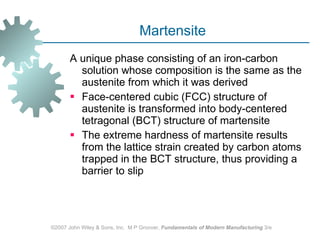 Martensite  A unique phase consisting of an iron‑carbon solution whose composition is the same as the austenite from which it was derived  Face‑centered cubic (FCC) structure of austenite is transformed into body‑centered tetragonal (BCT) structure of martensite The extreme hardness of martensite results from the lattice strain created by carbon atoms trapped in the BCT structure, thus providing a barrier to slip  ©2007 John Wiley & Sons, Inc.  M P Groover,  Fundamentals of Modern Manufacturing  3/e 