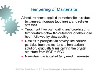 Tempering of Martensite A heat treatment applied to martensite to reduce brittleness, increase toughness, and relieve stresses  Treatment involves heating and soaking at a temperature below the eutectoid for about one hour, followed by slow cooling  Results in precipitation of very fine carbide particles from the martensite iron‑carbon solution, gradually transforming the crystal structure from BCT to BCC  New structure is called  tempered martensite   ©2007 John Wiley & Sons, Inc.  M P Groover,  Fundamentals of Modern Manufacturing  3/e 