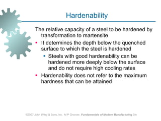 Hardenability  The relative capacity of a steel to be hardened by transformation to martensite  It determines the depth below the quenched surface to which the steel is hardened  Steels with good hardenability can be hardened more deeply below the surface and do not require high cooling rates  Hardenability does not refer to the maximum hardness that can be attained ©2007 John Wiley & Sons, Inc.  M P Groover,  Fundamentals of Modern Manufacturing  3/e 