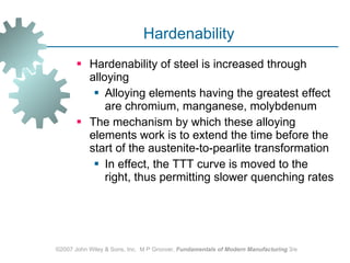 Hardenability  Hardenability of steel is increased through alloying  Alloying elements having the greatest effect are chromium, manganese, molybdenum The mechanism by which these alloying elements work is to extend the time before the start of the austenite‑to‑pearlite transformation  In effect, the TTT curve is moved to the right, thus permitting slower quenching rates ©2007 John Wiley & Sons, Inc.  M P Groover,  Fundamentals of Modern Manufacturing  3/e 