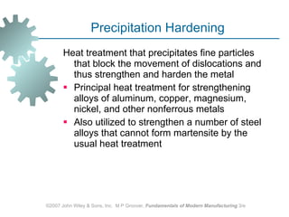 Precipitation Hardening Heat treatment that precipitates fine particles that block the movement of dislocations and thus strengthen and harden the metal  Principal heat treatment for strengthening alloys of aluminum, copper, magnesium, nickel, and other nonferrous metals  Also utilized to strengthen a number of steel alloys that cannot form martensite by the usual heat treatment  ©2007 John Wiley & Sons, Inc.  M P Groover,  Fundamentals of Modern Manufacturing  3/e 