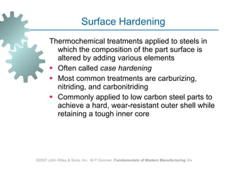 Surface Hardening Thermochemical treatments applied to steels in which the composition of the part surface is altered by adding various elements  Often called  case hardening   Most common treatments are carburizing, nitriding, and carbonitriding  Commonly applied to low carbon steel parts to achieve a hard, wear‑resistant outer shell while retaining a tough inner core  ©2007 John Wiley & Sons, Inc.  M P Groover,  Fundamentals of Modern Manufacturing  3/e 