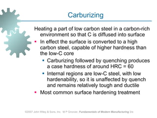 Carburizing Heating a part of low carbon steel in a carbon-rich environment so that C is diffused into surface  In effect the surface is converted to a high carbon steel, capable of higher hardness than the low‑C core Carburizing followed by quenching produces a case hardness of around HRC = 60 Internal regions are low-C steel, with low hardenability, so it is unaffected by quench and remains relatively tough and ductile Most common surface hardening treatment ©2007 John Wiley & Sons, Inc.  M P Groover,  Fundamentals of Modern Manufacturing  3/e 