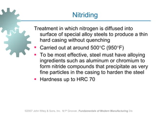 Nitriding Treatment in which nitrogen is diffused into surface of special alloy steels to produce a thin hard casing without quenching Carried out at around 500  C (950  F)  To be most effective, steel must have alloying ingredients such as aluminum or chromium to form nitride compounds that precipitate as very fine particles in the casing to harden the steel  Hardness up to HRC 70  ©2007 John Wiley & Sons, Inc.  M P Groover,  Fundamentals of Modern Manufacturing  3/e 
